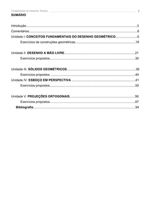 Fundamentos do Desenho Técnico                                                                                                           2
SUMÁRIO


Introdução...............................................................................................................................3
Comentários............................................................................................................................6
Unidade I: CONCEITOS FUNDAMENTAIS DO DESENHO GEOMÉTRICO.........................6
          Exercícios de construções geométricas.....................................................................18


Unidade II. DESENHO A MÃO LIVRE.................................................................................21
          Exercícios propostos..................................................................................................30


Unidade III. SÓLIDOS GEOMÉTRICOS...............................................................................36
          Exercícios propostos .................................................................................................40
Unidade IV: ESBOÇO EM PERSPECTIVA .........................................................................41
          Exercícios propostos..................................................................................................50


Unidade V: PROJEÇÕES ORTOGONAIS...........................................................................56
          Exercícios propostos..................................................................................................67
     Bibliografia.....................................................................................................................94
 