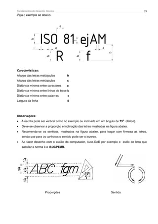 Fundamentos do Desenho Técnico                                                                29
Veja o exempla ao abaixo.


                                     e



                   ISO 81 ejAM
           h




                                             c
                                 a                               a


                      R f


                                                                      b
                        h




                                             h
Características:
Alturas das letras maiúsculas            h
Alturas das letras minúsculas            c
Distância mínima entre caracteres        a
Distância mínima entre linhas de base b
Distância mínima entre palavras          e
Largura da linha                         d




Observações:
•   A escrita pode ser vertical como no exemplo ou inclinada em um ângulo de 75o (itálico).
•   Deve-se observar a proporção e inclinação das letras mostradas na figura abaixo.
•   Recomenda-se os sentidos, mostrados na figura abaixo, para traçar com firmeza as letras,
    sendo que para os canhotos o sentido pode ser o inverso.
•   Ao fazer desenho com o auxilio do computador, Auto-CAD por exemplo o estilo de letra que
    satisfaz a norma é o ISOCPEUR.




                      Proporções                                        Sentido
 