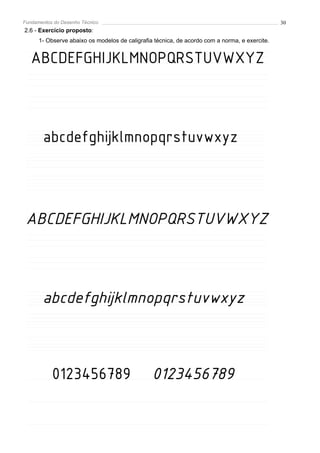 Fundamentos do Desenho Técnico                                                                 30
2.6 - Exercício proposto:
      1- Observe abaixo os modelos de caligrafia técnica, de acordo com a norma, e exercite.


   ABCDEFGHIJKLMNOPQRSTUVWXYZ



        abcdefghijklmnopqrstuvwxyz



 ABCDEFGHIJKLMNOPQRSTUVWXYZ



       abcdefghijklmnopqrstuvwxyz



           0123456789                           0123456789
 