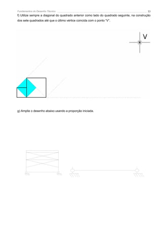 Fundamentos do Desenho Técnico                                                               33
f) Utilize sempre a diagonal do quadrado anterior como lado do quadrado seguinte, na construção
dos sete quadrados até que o último vértice coincida com o ponto “V”.




g) Amplie o desenho abaixo usando a proporção iniciada.
 