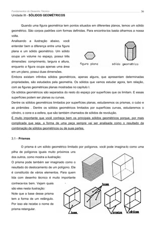 Fundamentos do Desenho Técnico                                                                36
Unidade III - SÓLIDOS GEOMÉTRICOS


         Quando uma figura geométrica tem pontos situados em diferentes planos, temos um sólido
geométrico. São corpos padrões com formas definidas. Para encontra-los basta olharmos a nossa
volta.
Analisando    a   ilustração     abaixo,   você
entender bem a diferença entre uma figura
plana e um sólido geométrico. Um sólido
ocupa um volume no espaço, possui três
dimensões: comprimento, largura e altura,
enquanto a figura ocupa apenas uma área
em um plano, possui duas dimensões.
Embora existam infinitos sólidos geométricos, apenas alguns, que apresentam determinadas
propriedades, são estudados pela geometria. Os sólidos que vamos estudar agora, tem relação,
com as figuras geométricas planas mostradas no capítulo I.
Os sólidos geométricos são separados do resto do espaço por superfícies que os limitam. E essas
superfícies podem ser planas ou curvas.
Dentre os sólidos geométricos limitados por superfícies planas, estudaremos os prismas, o cubo e
as pirâmides . Dentre os sólidos geométricos limitados por superfícies curvas, estudaremos o
cilindro, o cone e a esfera, que são também chamados de sólidos de revolução.
É muito importante que você conheça bem os principais sólidos geométricos porque, por mais
complicada que seja, a forma de uma peça sempre vai ser analisada como o resultado da
combinação de sólidos geométricos ou de suas partes.


3.1 - Prismas

         O prisma é um sólido geométrico limitado por polígonos. você pode imagina-lo como uma
pilha de polígonos iguais muito próximos uns
dos outros, como mostra a ilustração:
O prisma pode também ser imaginado como o
resultado do deslocamento de um polígono. Ele
é constituído de vários elementos. Para quem
lida com desenho técnico é muito importante
conhece-los bem. Vejam quais
são eles nesta ilustração:
Note que a base desse prisma
tem a forma de um retângulo.
Por isso ele recebe o nome de
prisma retangular.
 