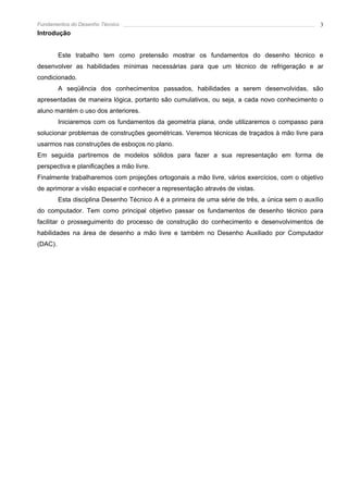 Fundamentos do Desenho Técnico                                                                    3
Introdução


         Este trabalho tem como pretensão mostrar os fundamentos do desenho técnico e
desenvolver as habilidades mínimas necessárias para que um técnico de refrigeração e ar
condicionado.
         A seqüência dos conhecimentos passados, habilidades a serem desenvolvidas, são
apresentadas de maneira lógica, portanto são cumulativos, ou seja, a cada novo conhecimento o
aluno mantém o uso dos anteriores.
         Iniciaremos com os fundamentos da geometria plana, onde utilizaremos o compasso para
solucionar problemas de construções geométricas. Veremos técnicas de traçados à mão livre para
usarmos nas construções de esboços no plano.
Em seguida partiremos de modelos sólidos para fazer a sua representação em forma de
perspectiva e planificações a mão livre.
Finalmente trabalharemos com projeções ortogonais a mão livre, vários exercícios, com o objetivo
de aprimorar a visão espacial e conhecer a representação através de vistas.
         Esta disciplina Desenho Técnico A é a primeira de uma série de três, a única sem o auxílio
do computador. Tem como principal objetivo passar os fundamentos de desenho técnico para
facilitar o prosseguimento do processo de construção do conhecimento e desenvolvimentos de
habilidades na área de desenho a mão livre e também no Desenho Auxiliado por Computador
(DAC).
 