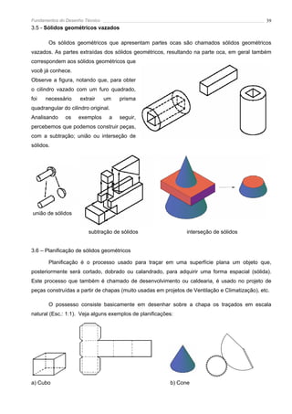Fundamentos do Desenho Técnico                                                                  39
3.5 - Sólidos geométricos vazados

       Os sólidos geométricos que apresentam partes ocas são chamados sólidos geométricos
vazados. As partes extraídas dos sólidos geométricos, resultando na parte oca, em geral também
correspondem aos sólidos geométricos que
você já conhece.
Observe a figura, notando que, para obter
o cilindro vazado com um furo quadrado,
foi   necessário     extrair     um   prisma
quadrangular do cilindro original.
Analisando    os    exemplos      a   seguir,
percebemos que podemos construir peças,
com a subtração; união ou interseção de
sólidos.




união de sólidos


                         subtração de sólidos                  interseção de sólidos


3.6 – Planificação de sólidos geométricos

       Planificação é o processo usado para traçar em uma superfície plana um objeto que,
posteriormente será cortado, dobrado ou calandrado, para adquirir uma forma espacial (sólida).
Este processo que também é chamado de desenvolvimento ou caldearia, é usado no projeto de
peças construídas a partir de chapas (muito usadas em projetos de Ventilação e Climatização), etc.

       O possesso consiste basicamente em desenhar sobre a chapa os traçados em escala
natural (Esc.: 1:1). Veja alguns exemplos de planificações:




a) Cubo                                                  b) Cone
 