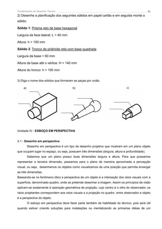 Fundamentos do Desenho Técnico                                                                  41
2) Desenhe a planificação dos seguintes sólidos em papel cartão e em seguida monte o
sólido:

Sólido 1: Prisma reto de base hexagonal

Largura da face lateral: L = 40 mm

Altura: h = 100 mm

Sólido 2: Tronco de pirâmide reta com base quadrada

Largura da base = 60 mm

Altura da base até o vértice: H = 140 mm

Altura do tronco: h = 100 mm


3) Diga o nome dos sólidos que formaram as peças por união.

    a)                                    b)                                    c)




Unidade IV - ESBOÇO EM PERSPECTIVA


4.1 - Desenho em perspectiva
          Desenho em perspectiva é um tipo de desenho projetivo que mostram em um plano objeto
que ocupam lugar no espaço, ou seja, possuem três dimensões (largura, altura e profundidade).
          Sabemos que um plano possui duas dimensões largura e altura. Para que possamos
representar a terceira dimensão, passamos para o plano de maneira aproximada a percepção
visual, ou seja, desenhamos os objetos como visualizamos de uma posição que permita enxergar
as três dimensões.
Baseando-se no fenômeno ótico a perspectiva de um objeto é a interseção dos raios visuais com a
superfície, denominado quadro, onde se pretende desenhar a imagem. Assim os princípios da visão
aplicam-se exatamente à operação geométrica de projeção, cujo centro é o olho do observador; os
raios projetantes correspondem aos raios visuais e a projeção no quadro entre observador e objeto
é a perspectiva do objeto.
          O esboço em perspectiva deve fazer parte também da habilidade do técnico, pois será útil
quando estiver criando soluções para instalações ou mentalizando as primeiras idéias de um
 