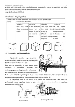 Fundamentos do Desenho Técnico                                                                            42
projeto. Além disto será muito mais fácil explicar para alguém, cliente por exemplo, uma idéia
proposta quando este alguém não dominar a linguagem
de projeção ortogonal (vistas).


Classificação das perspectivas
  Perspectivas - um cubo desenhado em diferentes tipos de perspectivas
  Cônica          Cilíndricas ou Paralelas
                  Cavaleira               Isométrica         Dimétrica              Trimétrica
                  Uma     face    (dois As três faces (três Uma     das     faces As      três   faces
                  eixos) paralela ao eixos)         com    a (um    eixo)    tem (tr6es eixos) estão
                  quadro.                 mesma inclinação inclinação               diferentemente
                                          em   relação    ao diferente       das inclinadas          em
                                          quadro.            outras em relação relação               ao
                                                             ao quadro.             quadro.




4.2 - Perspectiva realística ou cônica


       A perspectiva realística é a que representa o
objeto de maneira mais real. Uma perspectiva desta
bem feita se assemelha a uma foto.
Este tipo de perspectiva é mais usado pelos
arquitetos    e    decoradores,      existindo      uma
metodologia para construção, pontos de fuga, etc.
Por observação ela pode ser construída de maneira
fácil. As proporções do objeto: largura, altura e profundidade são obtidas utilizando-se o método da
pinça e o quadro transparente, que vimos na unidade anterior, página 12.
       A perspectiva linear é um artifício que permite ao desenhista criar uma ilusão de
profundidade numa superfície plana, ou seja, criar a ilusão tridimensional numa superfície
bidimensional, como o papel.




                                                             desenho profissional
                       desenho infantil
 
