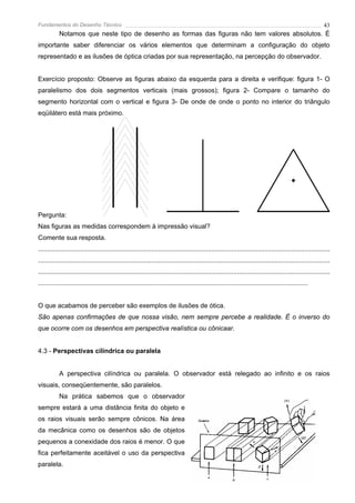 Fundamentos do Desenho Técnico                                                                                                                              43
           Notamos que neste tipo de desenho as formas das figuras não tem valores absolutos. É
importante saber diferenciar os vários elementos que determinam a configuração do objeto
representado e as ilusões de óptica criadas por sua representação, na percepção do observador.


Exercício proposto: Observe as figuras abaixo da esquerda para a direita e verifique: figura 1- O
paralelismo dos dois segmentos verticais (mais grossos); figura 2- Compare o tamanho do
segmento horizontal com o vertical e figura 3- De onde de onde o ponto no interior do triângulo
eqüilátero está mais próximo.




Pergunta:
Nas figuras as medidas correspondem à impressão visual?
Comente sua resposta.
................................................................................................................................................................
................................................................................................................................................................
................................................................................................................................................................
....................................................................................................................................................


O que acabamos de perceber são exemplos de ilusões de ótica.
São apenas confirmações de que nossa visão, nem sempre percebe a realidade. É o inverso do
que ocorre com os desenhos em perspectiva realística ou cônicaar.


4.3 - Perspectivas cilíndrica ou paralela


           A perspectiva cilíndrica ou paralela. O observador está relegado ao infinito e os raios
visuais, conseqüentemente, são paralelos.
           Na prática sabemos que o observador
sempre estará a uma distância finita do objeto e
os raios visuais serão sempre cônicos. Na área
da mecânica como os desenhos são de objetos
pequenos a conexidade dos raios é menor. O que
fica perfeitamente aceitável o uso da perspectiva
paralela.
 