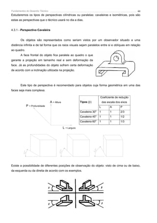 Fundamentos do Desenho Técnico                                                                               44
Estudaremos os tipos de perspectivas cilíndricas ou paralelas: cavaleiras e isométricas, pois são
estas as perspectivas que o técnico usará no dia a dias.


4.3.1 - Perspectiva Cavaleira


       Os objetos são representados como seriam vistos por um observador situado a uma
distância infinita e de tal forma que os raios visuais sejam paralelos entre si e oblíquas em relação
ao quadro.
       A face frontal do objeto fica paralela ao quadro o que
garante a projeção em tamanho real e sem deformação da
face. Já as profundidades do objeto sofrem certa deformação
de acordo com a inclinação utilizada na projeção.




       Este tipo de perspectiva é recomendado para objetos cuja forma geométrica em uma das
faces seja mais complexa.

                                                                                  Coeficiente de redução
                                  A = Altura                   Tipos (β)              das escala dos eixos
             P   = Profundidade                                                   L         A       P
                                                               Cavaleira 30o      1         1       2/3
                                                                              o
                                                               Cavaleira 45       1         1       1/2
                                                               Cavaleira 60o      1         1       1/3

                                               L   = Largura




Existe a possibilidade de diferentes posições de observação do objeto: visto de cima ou de baixo,
da esquerda ou da direita de acordo com os exemplos.
 