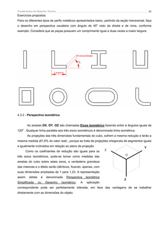 Fundamentos do Desenho Técnico                                                                    45
Exercícios propostos:
Para os diferentes tipos de perfis metálicos apresentados baixo, partindo da seção transversal, faça
o desenho em perspectiva cavaleira com ângulo de 45o visto da direita e de cima, conforme
exemplo. Considere que as peças possuem um comprimento igual a duas vezes a maior largura.




4.3.2 - Perspectiva isométrica


         As arestas OX, OY, OZ são chamadas Eixos Isométrico fazendo entre si ângulos iguais de
120o . Qualquer linha paralela aos três eixos isométricos é denominada linha isométrica.
         As projeções das três dimensões fundamentais do cubo, sofrem a mesma redução e terão a
mesma medida (81,6% do valor real) , porque se trata de projeções ortogonais de segmentos iguais
e igualmente inclinados em relação ao plano de projeção.                                      Y
        Como os coeficientes de redução são iguais para os       X
três eixos isométricos, pode-se tomar como medidas das
arestas do cubo sobre estes eixos, a verdadeira grandeza
das mesmas e o efeito serão idênticos, ficando, apenas, com
suas dimensões ampliadas de 1 para 1,23. A representação
assim     obtida    é   denominada   Perspectiva    lsométrica
                                                                               Z
Simplificada       ou   Desenho   Isométrico.   A   aplicação
correspondente pode ser perfeitamente tolerada, em face das vantagens de se trabalhar
diretamente com as dimensões do objeto.
 