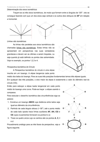 Fundamentos do Desenho Técnico                                                                      46
Determinação dos eixos ixométricos
       Traçam-se os três eixos isométricos, de modo que formem entre si ângulos de 120o ; isto se
consegue fazendo com que um dos eixos seja vertical e os outros dois oblíquos de 30o em relação
a horizontal.




Linhas não isométricas
       As linhas não paralelas aos eixos isométricos são
chamadas linhas não isométricas. Estas linhas não se
apresentam em perspectivas nas suas verdadeiras                                 3
grandezas e devem ser as últimas a serem traçadas, ou                   1
seja quando já está definido os pontos das extremidade.
Veja no exemplo, os pontos 1,2,3 e 4.

                                                                                            4
Perspectiva lsométrica do Círculo
                                                                                    2
       A Perspectiva lsométrica do círculo é uma elipse
inscrita em um losango. A elipse tangencia cada ponto
médio dos lados do losango. Para as suas três posições fundamentais temos três elipses iguais.
Em qualquer das três posições, o eixo maior da elipse é exatamente o valor do diâmetro real do
círculo (VG).
                                                                               A
Então para esboçar a elipse basta tangencial em cada ponto
médio do losango uma curva. Pode-se traçar a elipse usando o
compasso.                                                         D                             B

Para executar o desenho isométrico das circunferências siga os
passos:                                                                       C

1. Construa um losango ABCD cuja distância entre lados seja                   A
                                                                        G               E
    igual ao diâmetro da circunferência.
2. Partindo de cada ângulo obtuso (> 90o ) até o ponto médio      D                             B

    de cada lado oposto trace linhas auxiliares AF, AH, CG e            F               H
    CE cujos cruzamentos fornecem os pontos I e J.                            C
3. Trace os quatro arcos cujo os centros são os pontos A, C, I                 A
                                                                        G               E
    e J.
Procedimento análogo para as três faces da perspectiva, veja a   D                              B

figura seguinte.                                                        F               H
                                                                              C
 