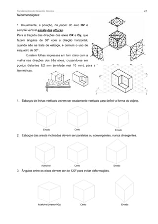Fundamentos do Desenho Técnico                                                                  47
Recomendações:


1. Usualmente, a posição, no papel, do eixo OZ é
sempre vertical escala das alturas.
Para o traçado das direções dos eixos OX e Oy, que
fazem ângulos de 30o com a direção horizontal,
quando não se trata de esboço, é comum o uso de
esquadro de 30o .
       Existem folhas impressas em tom claro com a
malha nas direções dos três eixos, cruzando-se em
pontos distantes 8,2 mm (unidade real 10 mm), para esboços a mão livre em Perspectivas
lsométricas.




                                                                                                 8,
                                                                                                   2
                                                              8,2
1. Esboços de linhas verticais devem ser exatamente verticais para definir a forma do objeto.




                     Errado                Certo                          Errado

2. Esboços das aresta inclinadas devem ser paralelas ou convergentes, nunca divergentes.




                    Aceitável              Certo                         Errado

3. Ângulos entre os eixos devem ser de 120o para evitar deformações.




                 Aceitável (menor 90o)             Certo                          Errado
 