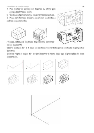 Fundamentos do Desenho Técnico                                                             48
4. Para localizar os centros usar diagonais ou arbitrar pela
   posição das linhas de centro.
5. Use diagonal para ampliar ou reduzir formas retangulares.
6. Peças com formatos circulares devem ser construídas a
partir de enquadramentos.




Processo prático para construção da perspectiva isométrica –
esboço ou desenho,
Observe as etapas de 1 à 8. Estas são as etapas recomendadas para a construção da perspectiva
isométrica.
Exercício: Repita as etapas de 1 a 8 para desenhar a mesma peça. Siga as proporções dos eixos
apresentados.
 
