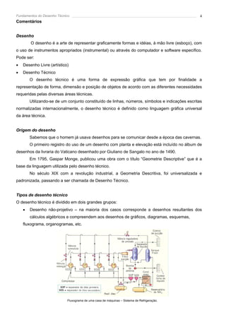 Fundamentos do Desenho Técnico                                                                    4
Comentários


Desenho
        O desenho é a arte de representar graficamente formas e idéias, à mão livre (esboço), com
o uso de instrumentos apropriados (instrumental) ou através do computador e software específico.
Pode ser:
•   Desenho Livre (artístico)
•   Desenho Técnico
        O desenho técnico é uma forma de expressão gráfica que tem por finalidade a
representação de forma, dimensão e posição de objetos de acordo com as diferentes necessidades
requeridas pelas diversas áreas técnicas.
        Utilizando-se de um conjunto constituído de linhas, números, símbolos e indicações escritas
normalizadas internacionalmente, o desenho técnico é definido como linguagem gráfica universal
da área técnica.


Origem do desenho
        Sabemos que o homem já usava desenhos para se comunicar desde a época das cavernas.
        O primeiro registro do uso de um desenho com planta e elevação está incluído no álbum de
desenhos da livraria do Vaticano desenhado por Giuliano de Sangalo no ano de 1490.
        Em 1795, Gaspar Monge, publicou uma obra com o título “Geometrie Descriptive” que é a
base da linguagem utilizada pelo desenho técnico.
        No século XIX com a revolução industrial, a Geometria Descritiva, foi universalizada e
padronizada, passando a ser chamada de Desenho Técnico.


Tipos de desenho técnico
O desenho técnico é dividido em dois grandes grupos:
    •   Desenho não-projetivo – na maioria dos casos corresponde a desenhos resultantes dos
        cálculos algébricos e compreendem aos desenhos de gráficos, diagramas, esquemas,
    fluxograma, organogramas, etc.




                            Fluxograma de uma casa de máquinas – Sistema de Refrigeração.
 