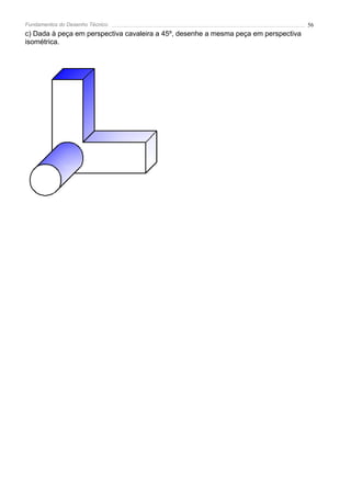 Fundamentos do Desenho Técnico                                                       56
c) Dada à peça em perspectiva cavaleira a 45º, desenhe a mesma peça em perspectiva
isométrica.
 