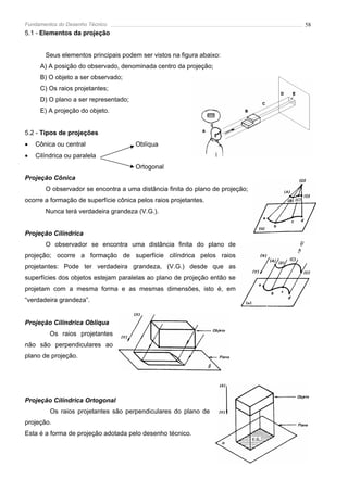 Fundamentos do Desenho Técnico                                                 58
5.1 - Elementos da projeção


       Seus elementos principais podem ser vistos na figura abaixo:
     A) A posição do observado, denominada centro da projeção;
     B) O objeto a ser observado;
     C) Os raios projetantes;
     D) O plano a ser representado;
     E) A projeção do objeto.


5.2 - Tipos de projeções
•   Cônica ou central                 Oblíqua
•   Cilíndrica ou paralela
                                      Ortogonal
Projeção Cônica
       O observador se encontra a uma distância finita do plano de projeção;
ocorre a formação de superfície cônica pelos raios projetantes.
       Nunca terá verdadeira grandeza (V.G.).


Projeção Cilíndrica
       O observador se encontra uma distância finita do plano de
projeção; ocorre a formação de superfície cilíndrica pelos raios
projetantes: Pode ter verdadeira grandeza, (V.G.) desde que as
superfícies dos objetos estejam paralelas ao plano de projeção então se
projetam com a mesma forma e as mesmas dimensões, isto é, em
“verdadeira grandeza”.


Projeção Cilíndrica Obliqua
         Os raios projetantes
não são perpendiculares ao
plano de projeção.




Projeção Cilíndrica Ortogonal
         Os raios projetantes são perpendiculares do plano de
projeção.
Esta é a forma de projeção adotada pelo desenho técnico.
 