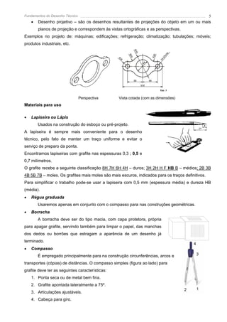 Fundamentos do Desenho Técnico                                                                     5
    •   Desenho projetivo – são os desenhos resultantes de projeções do objeto em um ou mais
        planos de projeção e correspondem às vistas ortográficas e as perspectivas.
Exemplos no projeto de: máquinas; edificações; refrigeração; climatização; tubulações; móveis;
produtos industriais, etc.




                                 Perspectiva      Vista cotada (com as dimensões)
Materiais para uso

•   Lapiseira ou Lápis
        Usados na construção do esboço ou pré-projeto.
A lapiseira é sempre mais conveniente para o desenho
técnico, pelo fato de manter um traço uniforme e evitar o
serviço de preparo da ponta.
Encontramos lapiseiras com grafite nas espessuras 0,3 ; 0,5 e
0,7 milímetros.
O grafite recebe a seguinte classificação 8H 7H 6H 4H – duros; 3H 2H H F HB B – médios; 2B 3B
4B 5B 7B – moles. Os grafites mais moles são mais escuros, indicados para os traços definitivos.
Para simplificar o trabalho pode-se usar a lapiseira com 0,5 mm (espessura média) e dureza HB
(média).
•   Régua graduada
        Usaremos apenas em conjunto com o compasso para nas construções geométricas.
•   Borracha
        A borracha deve ser do tipo macia, com capa protetora, própria
para apagar grafite, servindo também para limpar o papel, das manchas
dos dedos ou borrões que estragam a aparência de um desenho já
terminado.
•   Compasso
        É empregado principalmente para na construção circunferências, arcos e
transportes (cópias) de distâncias. O compasso simples (figura ao lado) para
grafite deve ter as seguintes características:
    1. Ponta seca ou de metal bem fina.
    2. Grafite apontada lateralmente a 75º.
    3. Articulações ajustáveis.
    4. Cabeça para giro.
 