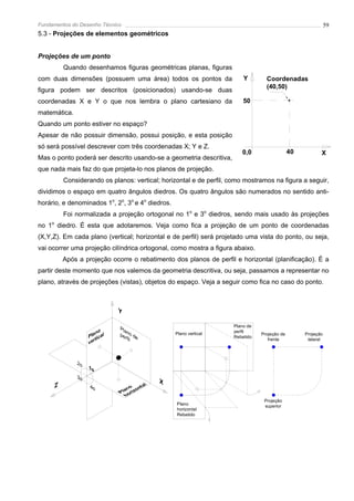 Fundamentos do Desenho Técnico                                                                               59
5.3 - Projeções de elementos geométricos


Projeções de um ponto
         Quando desenhamos figuras geométricas planas, figuras
com duas dimensões (possuem uma área) todos os pontos da                Y        Coordenadas
                                                                                 (40,50)
figura podem ser descritos (posicionados) usando-se duas
coordenadas X e Y o que nos lembra o plano cartesiano da                50
matemática.
Quando um ponto estiver no espaço?
Apesar de não possuir dimensão, possui posição, e esta posição
só será possível descrever com três coordenadas X; Y e Z.
                                                                       0,0                   40          X
Mas o ponto poderá ser descrito usando-se a geometria descritiva,
que nada mais faz do que projeta-lo nos planos de projeção.
         Considerando os planos: vertical; horizontal e de perfil, como mostramos na figura a seguir,
dividimos o espaço em quatro ângulos diedros. Os quatro ângulos são numerados no sentido anti-
horário, e denominados 1o, 2o, 3o e 4o diedros.
         Foi normalizada a projeção ortogonal no 1o e 3o diedros, sendo mais usado às projeções
no 1o diedro. É esta que adotaremos. Veja como fica a projeção de um ponto de coordenadas
(X,Y,Z). Em cada plano (vertical; horizontal e de perfil) será projetado uma vista do ponto, ou seja,
vai ocorrer uma projeção cilíndrica ortogonal, como mostra a figura abaixo.
        Após a projeção ocorre o rebatimento dos planos de perfil e horizontal (planificação). É a
partir deste momento que nos valemos da geometria descritiva, ou seja, passamos a representar no
plano, através de projeções (vistas), objetos do espaço. Veja a seguir como fica no caso do ponto.




                                                                    Plano de
                                                  Plano vertical    perfil
                                                                               Projeção de        Projeção
                                                                    Rebatido
                                                                                  frente           lateral




                                                                                Projeção
                                                  Plano                         superior
                                                  horizontal
                                                  Rebatido
 