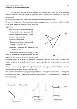 Fundamentos do Desenho Técnico                                                                                 60
Projeções de um segmento de reta


          Um segmento de reta pode ser definido por dois pontos e pode ter várias posições
espaciais relativas aos três planos de projeção. Possui apenas uma dimensão, ou seja, um
comprimento.
De acordo com sua posição, relativa aos planos de projeção, recebe um nome.
Na figura de um cubo, em algumas de suas arestas e diagonais, entre os planos: frontal; horizontal
e de perfil podemos visualizar vários tipos de
segmentos:
        •Horizontal ou de nível – segmento BD;
        •Frontal ou de frente – segmento BC;
                                                                    .                                  P.P
        •Fronto-horizontal ou paralela à linha                  P.F                                       .
                                                                        D                       B

        de terra – segmento AB;
                                                                             A
        •Vertical – segmento AC;
        •De topo ou de ponta – segmento AD;
                                                                        E
        •De perfil – segmento DC;
        •Qualquer – segmento BE (passando pelo                               C
            interior do cubo).
        Cada tipo de segmento ao projetar-se num
plano de projeção sua projeção poderá ser: um
                                                                              P.H.
segmento de mesmo tamanho, quando está
paralelo ao plano de projeção; um segmento de tamanho reduzido, quando está inclinado com
relação ao plano de projeção ou apenas um ponto, quando está perpendicular ao plano de
projeção.
Veremos a seguir, as projeções dos segmentos mostrados na figura anterior. Você deve estudar
cada uma das projeções e verificar como ocorreu.
Para facilitar o entendimento a projeção no plano frontal é acompanhada do número 1, as no plano
horizontal pelo número 2 e as no plano de perfil pelo número 3. O símbolo ≡ significa coincidência
(mesma posição).




   D1           B1         D3      B3                    B1             B3

                                                                             A1            B1        A3 ≡ B3


                                            C1                          D3
   D2



                                                                             D2            B2
                B2                          C2           B2

            Segmento horizontal                  Segmento frontal ou              Segmento fronto-
             ou de nível - BD                      de frente - AB                  horizontal - BC
 
