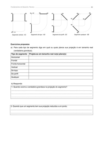 Fundamentos do Desenho Técnico                                                                                                                               61


A1                          A3       A1 ≡ D1           D3             A3        D1                 D3                           B1                      B3




                                                                                                                     E1                     E3
                                                                                C1
C1                          C3

                                     D2
                                                                                                                     E2
                                                                                D2




 A2 ≡ C2                              A2
                                                                                C2
                                                                                                                                B2

  Segmento vertical - AC               Segmento de topo - AD                     Segmento de perfil - DC                   Segmento qualquer - BE




Exercícios propostos
a) Para cada tipo de segmento diga em qual ou quais planos sua projeção é em tamanho real
     (verdadeira grandeza).
 Tipo de segmento                   Projeta-se em tamanho real no(s) plano(s)
 Horizontal
 Frontal
 Fronto-horizontal
 Vertical
 De topo
 De perfil
 Qualquer


 b) Responda:
 1- Quando ocorre a verdadeira grandeza na projeção do segmento?
 .............................................................................................................................................................
 .............................................................................................................................................................
 .............................................................................................................................................................




2- Quando que um segmento tem sua projeção reduzida a um ponto.
..............................................................................................................................................................
..............................................................................................................................................................
 