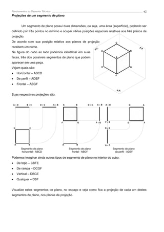 Fundamentos do Desenho Técnico                                                                                  62
Projeções de um segmento de plano


           Um segmento de plano possui duas dimensões, ou seja, uma área (superfície), podendo ser
definido por três pontos no mínimo e ocupar várias posições espaciais relativas aos três planos de
projeção.
De acordo com sua posição relativa aos planos de projeção                              C

recebem um nome.                                                       .                                 P.P
                                                                   P.F                                      .
                                                                           D                        B
Na figura do cubo ao lado podemos identificar em suas
faces, três dos possíveis segmentos de plano que podem                                 A

aparecer em uma peça.
Vejam quais são:                                                           E                        G


•       Horizontal – ABCD
                                                                                       F
•       De perfil – ADEF
•       Frontal – ABGF

                                                                                        P.H.

Suas respectivas projeções são:


    A≡D        B≡C         D≡C   A≡B       A        B        D≡C     A≡B       A≡D               D              A




                                       F             G             F≡G         F≡E              E               F

    D            C                                                             D≡E




    A           B                      A            B                          A≡F
           Segmento de plano                   Segmento de plano                     Segmento de plano
           horizontal - ABCD                     frontal - ABGF                       de perfil - ADEF

Podemos imaginar ainda outros tipos de segmento de plano no interior do cubo:
•       De topo – CBFE
•       De rampa – DCGF
•       Vertical – DBGE
•       Qualquer – DBF


Visualize estes segmentos de plano, no espaço e veja como fica a projeção de cada um destes
segmentos de plano, nos planos de projeção.
 