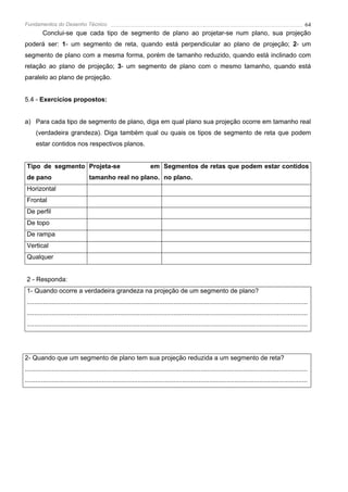 Fundamentos do Desenho Técnico                                                                                                                              64
         Conclui-se que cada tipo de segmento de plano ao projetar-se num plano, sua projeção
poderá ser: 1- um segmento de reta, quando está perpendicular ao plano de projeção; 2- um
segmento de plano com a mesma forma, porém de tamanho reduzido, quando está inclinado com
relação ao plano de projeção; 3- um segmento de plano com o mesmo tamanho, quando está
paralelo ao plano de projeção.


5.4 - Exercícios propostos:


a) Para cada tipo de segmento de plano, diga em qual plano sua projeção ocorre em tamanho real
      (verdadeira grandeza). Diga também qual ou quais os tipos de segmento de reta que podem
      estar contidos nos respectivos planos.


 Tipo de segmento Projeta-se                                          em Segmentos de retas que podem estar contidos
 de pano                           tamanho real no plano. no plano.
 Horizontal
 Frontal
 De perfil
 De topo
 De rampa
 Vertical
 Qualquer


 2 - Responda:
 1- Quando ocorre a verdadeira grandeza na projeção de um segmento de plano?
 .............................................................................................................................................................
 .............................................................................................................................................................
 .............................................................................................................................................................




2- Quando que um segmento de plano tem sua projeção reduzida a um segmento de reta?
..............................................................................................................................................................
..............................................................................................................................................................
 