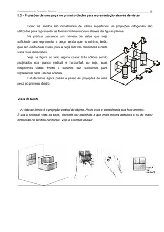 Fundamentos do Desenho Técnico                                                                      65
5.5 - Projeções de uma peça no primeiro diedro para representação através de vistas


       Como os sólidos são constituídos de várias superfícies, as projeções ortogonais são
utilizadas para representar as formas tridimensionais através de figuras planas.
       Na prática usaremos um número de vistas que seja
suficiente para representar a peça, sendo que no mínimo, terão
que ser usado duas vistas, pois a peça tem três dimensões e cada
vista duas dimensões.
       Veja na figura ao lado alguns casos: três sólidos sendo
projetados nos planos vertical e horizontal, ou seja, suas
respectivas vistas: frontal e superior, são suficientes para
representar cada um dos sólidos.
       Estudaremos agora passo a passo às projeções de uma
peça no primeiro diedro.




Vista de frente


  A vista de frente é a projeção vertical do objeto. Nesta vista é considerada sua face anterior.
É ela a principal vista da peça, devendo ser escolhida a que mais mostra detalhes e ou de maior
dimensão no sentido horizontal. Veja o exemplo abaixo:
 