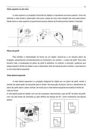 Fundamentos do Desenho Técnico                                                                          66
Vista superior ou de cima


       A vista superior é a projeção horizontal do objetivo e representa sua face superior. Uma vez
definida a vista frontal o observador olha para a peça de uma outra direção (de cima para baixo).
Desta forma a vista superior se posicionará sempre abaixo da frontal (primeiro diedro). Exemplo:




Plano de perfil


       Para facilitar a interpretação da forma de um objeto, recorre-se a um terceiro plano de
projeção, perpendicular simultaneamente ao horizontal e ao vertical – o plano de perfil. Para esta
terceira vista, a localização do plano de perfil é arbitrária; no entanto, a princípio, supõe-se que
esteja situado à direita do objeto e que o observador olhe da esquerda para a direita, o que teremos
é uma vista lateral esquerda.


Vista lateral esquerda


       A vista lateral esquerda é a projeção ortogonal do objeto em um plano de perfil, sendo o
sentido de observação da esquerda para a direita. Na execução da épura, faz-se o rebatimento do
plano de perfil sobre o plano vertical, de modo que a vista lateral esquerda se localiza à direita da
vista de frente.
A vista lateral pode ser obtida, com uso do compasso, descrevendo o giro de 90° do plano de perfil,
com uso das linhas de chamada ou pelo artifício da oblíqua de 45°, como mostramos nas figuras
abaixo:




                                                             Vista de frente      Vista lateral
                                                                                   esquerda




                                                             Vista superior
 