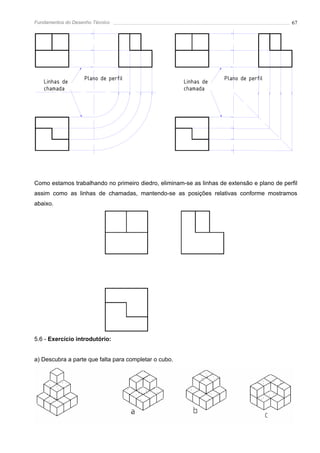 Fundamentos do Desenho Técnico                                                                67




                   Plano de perfil                                   Plano de perfil
   Linhas de                                           Linhas de
   chamada                                             chamada




Como estamos trabalhando no primeiro diedro, eliminam-se as linhas de extensão e plano de perfil
assim como as linhas de chamadas, mantendo-se as posições relativas conforme mostramos
abaixo.




5.6 - Exercício introdutório:


a) Descubra a parte que falta para completar o cubo.
 