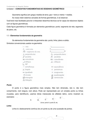 Fundamentos do Desenho Técnico                                                                     6
Unidade I - CONCEITOS FUNDAMENTAIS DO DESENHO GEOMÉTRICO


        Geometria significa (em grego) medida de terra; geo = terra e metria = medida.
        Ao nosso redor estamos cercados de formas geométricas, é só observar.
Você terá mais facilidade para ler e interpretar desenhos técnicos se for capaz de relacionar objetos
com as figuras geométricas.
Cada figura geométrica é formada por elementos geométricos: ponto; segmento de reta; segmento
de plano, etc.


1.1 - Elementos fundamentais da geometria

        Os elementos fundamentais da geometria são: ponto; linha; plano e sólido.
Símbolos convencionais usados na geometria:




Ponto
        O ponto é a figura geométrica mais simples. Não tem dimensão, isto é, não tem
comprimento, nem largura, nem altura. Pode ser representado por um simples ponto ou linhas
cruzadas, para identifica-lo, usamos letras maiúsculas do alfabeto latino, como mostram os
exemplos:     .                                                             E
                                                   C           D
                                 A      B
                                            Lê-se: ponto A; ponto B, etc.

Linha
        Linha é o deslocamento contínuo de um ponto ou de uma sucessão de pontos.



                                                                      P
 
