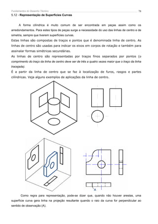 Fundamentos do Desenho Técnico                                                                 78
5.12 - Representação de Superfícies Curvas


      A forma cilíndrica é muito comum de ser encontrada em peças assim como os
arredondamentos. Para estes tipos de peças surge a necessidade do uso das linhas de centro e de
simetria, sempre que tiverem superfícies curvas.
Estas linhas são compostas de traços e pontos que é denominada linha de centro. As
linhas de centro são usadas para indicar os eixos em corpos de rotação e também para
assinalar formas simétricas secundárias.
As linhas de centro são representadas por traços finos separados por pontos (o
comprimento do traço da linha de centro deve ser de três a quatro vezes maior que o traço da linha
tracejada).
É a partir da linha de centro que se faz à localização de furos, rasgos e partes
cilíndricas. Veja alguns exemplos de aplicações da linha de centro.




       Como regra para representação, pode-se dizer que, quando não houver arestas, uma
superfície curva gera linha na projeção resultante quando o raio da curva for perpendicular ao
sentido de observação (A).
 
