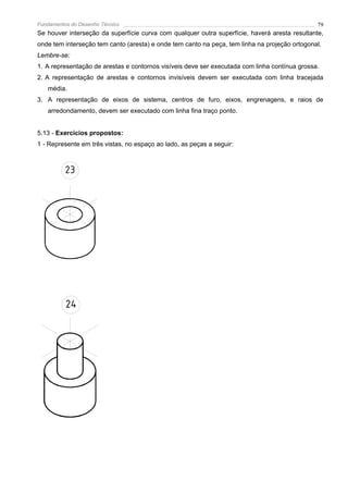 Fundamentos do Desenho Técnico                                                                 79
Se houver interseção da superfície curva com qualquer outra superfície, haverá aresta resultante,
onde tem interseção tem canto (aresta) e onde tem canto na peça, tem linha na projeção ortogonal.
Lembre-se:
1. A representação de arestas e contornos visíveis deve ser executada com linha contínua grossa.
2. A representação de arestas e contornos invisíveis devem ser executada com linha tracejada
   média.
3. A representação de eixos de sistema, centros de furo, eixos, engrenagens, e raios de
   arredondamento, devem ser executado com linha fina traço ponto.


5.13 - Exercícios propostos:
1 - Represente em três vistas, no espaço ao lado, as peças a seguir:



          23




          24
 