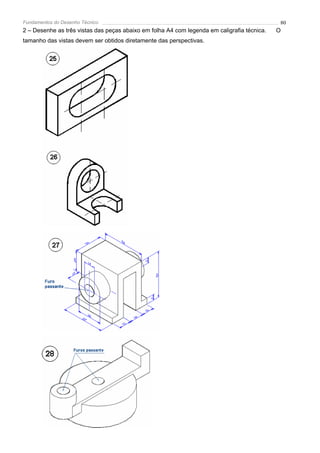 Fundamentos do Desenho Técnico                                                               80
2 – Desenhe as três vistas das peças abaixo em folha A4 com legenda em caligrafia técnica.   O
tamanho das vistas devem ser obtidos diretamente das perspectivas.
 