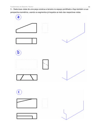 Fundamentos do Desenho Técnico                                                                  81
3 - Dada duas vistas de uma peça construa a terceira no espaço pontilhado e faça também a sua
perspectiva isométrica, usando os segmentos já traçados ao lado das respectivas vistas.
 