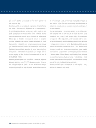 100 Fundamentos do desenvolvimento infantil – da gestação aos 3 anos
para si e para os outros que é capaz de ser mãe. Deverá aprender a ser
mãe para o seu bebê.
Encontra-se, então, em um estado de importantes alterações hormo-
nais, físicas e emocionais, que, dependendo de sua história anterior e
da continência oferecida pelos que a cercam, poderá resultar no ade-
quado ajuste psíquico em maior ou menor tempo. Entretanto, algumas
mulheres necessitarão da ajuda de um profissional de saúde mental.
Sabe-se que as alterações emocionais são comuns no puerpério.
Estima-se que entre 50 e 70% das mulheres apresentem um estado
depressivo leve e transitório, com cerca de duas semanas de dura-
ção, conhecido como blues puerperal. Há manifestações emocionais de
fragilidade, hiperemotividade, alterações do humor, falta de confiança
em si própria e sentimentos de incapacidade – por exemplo, sentir-se
incapaz de cuidar do bebê, incapaz de continuar a cuidar da casa, da
família (BRASIL, 2006b).
Manifestações mais graves, que caracterizam o quadro de depressão
pós-parto, acometem entre 10 e 15% das puérperas, que têm sinto-
mas como perturbação do apetite e do sono, decréscimo de energia,
sentimento de desvalia ou culpa excessiva, pensamentos recorrentes
de morte e ideação suicida, sentimento de inadequação e rejeição ao
bebê (BRASIL, 2006b). Tais casos necessitam de acompanhamento de
profissionais de saúde; pode ser necessário tratamento psicoterápico e/
ou medicamentoso.
Deve-se considerar que o companheiro também vive os efeitos do pe-
ríodo puerperal. Pode se sentir excluído da relação tão íntima que é
estabelecida entre a mãe e o bebê. Também poderá não compreender
as reações da mulher no puerpério, sendo necessário esclarecê-lo so-
bre as manifestações do período, favorecendo assim o ajuste de ambos
à entrada do novo membro na família. Quanto à sexualidade, ajustes
poderão ser necessários, considerando-se que o bebê demanda muita
atenção e prontidão para atender suas necessidades, o que levará o
casal a arranjos que possibilitem garantir espaço para sua intimidade
e atividade sexual. Quando há outros filhos, podem ocorrer alterações
de comportamento, como atitudes agressivas e hostis dirigidas à mãe e
ao bebê. Poderão ainda ocorrer regressões, como episódios de enurese
noturna, fala mais infantilizada e até agressividade.
Devemos considerar que o nascimento de um bebê impacta à todos,
pois com ele nasce uma nova família.
 