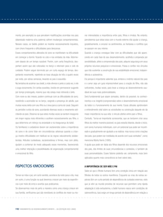 110 Fundamentos do desenvolvimento infantil – da gestação aos 3 anos
mento, por exemplo) ou que percebem modificações ocorridas nos pais
(depressão materna e/ou paterna) sofrem mudanças comportamentais.
Nesses casos, os bebês podem se mostrar excessivamente inquietos,
com choro frequente e dificuldades para descansar.
Esses comportamentos alterados do sono se manifestam na dificuldade
em começar a dormir, ficando no colo e nos embalos da mãe. Adorme-
cem depois de um tempo razoável. Porém, com certa frequência, des-
pertam assim que são colocadas no berço e retornam para o colo do
cuidador. Podem seguir dormindo por um curto espaço de tempo, des-
pertando novamente, repetindo-se essa situação de três a quatro vezes
por noite, por várias semanas, levando os pais à exaustão.
Na tentativa de acalmar seu bebê, a mãe oferece o peito a cada vez, e ele
o suga vorazmente. Em certas ocasiões, insiste em permanecer sugando
por tempo prolongado, mesmo que não esteja mais retirando o leite.
Com nove ou dez meses, podem continuar com as dificuldades de sono,
resistindo a acomodar-se no berço, exigindo a presença do adulto, que
muitas vezes deita com seu filho ou o leva para a cama do casal. Seguem
os períodos curtos de sono, acordando diversas vezes e novamente soli-
citando os pais. Observa-se que estes muitas vezes se sentem inseguros
em impor regras mais eficientes e acolhem excessivamente seu filho, o
que determina um reforço na ansiedade e na insegurança do bebê.
Os familiares e cuidadores devem ser esclarecidos sobre a importância
do sono e de como lidar em circunstâncias adversas quando a crian-
ça mostra dificuldades em habituar-se às regras naturalmente estabe-
lecidas. Atitudes cuidadosas, esclarecedoras e firmes, mas com afeto,
ajudam a contornar de modo adequado esses momentos, favorecendo
uma melhor interação e possibilidades de organização comportamental
e emocional do filho.
aspectos emocionais
Tornar-se mãe e pai, em certo sentido, acontece da noite para o dia, mas
em outro, é uma função na qual devemos crescer por meio da experiên-
cia e por meio de erros e acertos que praticamos.
Se observarmos mais de perto a maneira como uma criança cresce em
sua família, verificamos que são inevitáveis os conflitos de maior ou me-
nor intensidades e importância entre pais, filhos e irmãos. No entanto,
percebemos que estas lutas com o mundo externo irão ajudar a criança,
gradativamente, a encarar os sentimentos, as fantasias e conflitos que
se passam em seu interior.
Quando a criança consegue lidar com as dificuldades que vão apare-
cendo em cada fase do seu desenvolvimento, acolhida e amparada por
sensibilidade, afeto e compreensão dos pais, adquire segurança em seus
próprios recursos psíquicos e emocionais. Passa a confiar nos vínculos
que irão sustentar a construção de sua estabilidade emocional, indepen-
dência e autoestima.
Eis porque é importante salientar que, embora o instinto natural dos pais
e o amor seja um guia imprescindível para a criação do filho, não são
suficientes, muitas vezes, para levar a criança ao desenvolvimento sau-
dável de suas reais potencialidades.
Será fundamental que sejam somados, dentro do possível, os conheci-
mentos e os insights (compreensão) sobre o desenvolvimento emocional
do bebe e o funcionamento de sua mente. Essas atitudes aprofundam
o entendimento vital sobre as vicissitudes na construção daquele elo da
maior importância na sua vida: o vínculo afetivo entre pais e filhos.
Contudo, “torna-se importante acrescentar, que ao tentarem criar seus
filhos da melhor maneira possível, os pais estarão lidando, desde o início,
com seres humanos individuais, com um potencial que pode ser incenti-
vado e gradualmente ser ajudado a se realizar, mas nunca como criações
dos pais, que podem ser moldadas de acordo com suas vontades”, como
menciona Marta Harris (1995).
A ajuda que pode ser dada aos filhos depende dos recursos emocionais
dos pais, dos limites de suas circunstâncias e contextos, e também de
suas personalidades. Esses fatores poderão ser, certamente, mais bem
aplicados quanto mais consciência se tiver sobre eles.
A importância de ser mãe e pai
Sabe-se que o filhote humano tem uma condição única em relação aos
filhotes de todos os outros mamíferos. Enquanto as crias de outras es-
pécies têm um curto período de dependência de cuidados externos, visto
que já vêm ao mundo providos de recursos que permitem uma rápida
adaptação à vida extrauterina, o bebê humano nasce sem condições de
sobrevivência. Isso exige um longo período de dependência em relação a
 