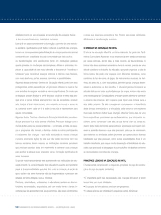 122 Fundamentos do desenvolvimento infantil – da gestação aos 3 anos
estabelecimento de parcerias para a manutenção dos espaços físicos	
e dos recursos financeiros, materiais e humanos.
Esse já é um passo considerável na transição a caminho de uma estrutu-
ra solidária e participativa onde todos, incluindo e partindo das crianças,
tornam-se corresponsáveis pela efetivação de uma proposta educacional
condizente com a realidade de cada comunidade que dela usufrui.
As transformações vêm acontecendo tanto em instituições públicas
quanto privadas. As mudanças são complexas, difíceis e profundas. Im-
plicam a capacidade de ser mais tolerante e desconstruir “muralhas e
fortalezas” para reconstruir espaços externos e internos mais flexíveis,
com mais aberturas, portas, acessos, caminhos e possibilidades.
Algumas dessas creches e Centros de Educação Infantil, junto com seus
protagonistas, estão passando por um processo reflexivo no qual se faz
uma tentativa de resgatar verdades e valores significativos. De modo que
os espaços possam traduzir o perfil dos seus usuários e neles seja pos-
sível errar e recriar, brincar abertamente e não às escondidas, produzir
arte, dançar e fazer música como uma resposta ao mundo – vozes no
ar, cantando quem cada um é e todos juntos são e representam para
aquela comunidade.
Algumas destas Creches e Centros de Educação Infantil vêm perceben-
do que precisam ficar mais abertas e flexíveis. Precisam dialogar com o
mundo lá fora, pois são esses ambientes – o mercado, a mídia, os espa-
ços e programas não formais, a família e todos os outros participantes
e cuidadores das crianças - que estão educando às nossas crianças
e jovens, ensinando lições de vida que não estão nos livros nem nos
bancos escolares. Assim mesmo, as instituições escolares percebem
que precisam acordar, estar em movimento e conhecer suas crianças
para acolher e adequar suas propostas para a formação significativa de
seres humanos.
O que de mais transcendental vem acontecendo nas instituições de edu-
cação infantil é a conscientização dos educadores quanto ao importante
papel e à responsabilidade que eles têm junto às crianças. A noção de
que o saber e os seres humanos não são fragmentados e precisam ser
olhados de forma integral, na sua inteireza.
Diretores, orientadores, professores e educadores sentem-se descon-
fortáveis, incomodados, angustiados, até com medo frente a tantas in-
certezas que se apresentam nos seus caminhos. São esses sentimentos
e sinais que essa nova consciência traz. Porém, sem esses incômodos,
dificilmente a transformação acontece.
O brincar na educação infantil
O brincar na educação infantil é um tema relevante, faz parte dos Parâ-
metros Curriculares Nacionais e sua importância vem sendo corroborada
por várias ciências, dentre elas, a mais recente, as Neurociências. O
brincar não deve acontecer somente na hora do recreio: precisa ser uma
atitude cotidiana no trabalho do educador, que pode organizar a sala de
forma lúdica. Ele pode criar espaços com diferentes temáticas, como
cantinhos do faz-de-conta, de jogos, de instrumentos musicais, de livri-
nhos, de artes etc. e, com essa prática, permitir que as crianças desen-
volvam a autonomia e a livre escolha. O educador precisa incorporar as
atitudes lúdicas em todas as atividades que for propor, embora não exista
uma receita para tal. Os educadores precisam poder adentrar e conhecer
o universo das crianças, abrir espaços para trazer esse brincar para a
vida deles próprios. Se eles conseguirem compreender a importância
deste brincar, vivenciando-o, a brincadeira pode tornar-se um excelente
meio para conhecer melhor suas crianças, observar como elas, de uma
forma espontânea, posicionam-se nas brincadeiras, que brinquedos es-
colhem, como ‘conversam’ com eles, de que forma criam as cenas etc.
Assim, terão mais elementos para conhecer as crianças com quem con-
vivem e poderão observar o que elas precisam, pelo que se interessam,
que materiais ou atividades podem promover para potencializar diversas
habilidades que elas possuam, entre outras possibilidades. Esse é um
trabalho desafiador, pois requer muita observação e flexibilidade do edu-
cador, que precisará se desapegar do currículo fixo e trabalhar conforme
as necessidades concretas das crianças.
Princípios lúdicos na educação infantil
É fundamental compreender os seguintes princípios do jogo de constru-
ção e do jogo de papéis (simbólico):
• É importante partir das necessidades das crianças brincarem e terem
tempo livre para suas atividades;
• Os grupos de brincadeiras precisam ser pequenos;
• A classe precisa ser dividida em pequenos cantos de brincar;
 