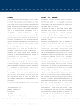 124 Fundamentos do desenvolvimento infantil – da gestação aos 3 anos
O brincar
O brincar pode ser visto como uma atividade ou um tempo específicos
de recreação e lazer. Especialistas, pensadores e teóricos das mais di-
versas áreas de conhecimento, têm contribuído com diversas definições
e teorias. Assumimos, contudo, o brincar como uma das linguagens das
crianças, uma forma de comunicação não consciente e não verbal, atra-
vés da qual elas expõem como sentem, percebem e veem o mundo. As-
sim, é por meio do que chamamos de expressão lúdica, que as crianças
revelam como compreendem os fatos que ocorrem em sua vida. Esse
brincar, que pode se manifestar com atividades que trabalham as formas,
o movimento, a arte e a música etc., é uma das linguagens expressivas
não verbais fundamentais na primeira infância, que compreende o perí-
odo entre o nascimento e os 6 anos de idade. Por isso é tão importante
permitirmos esse espaço na vida das crianças	 .
As crianças nascem com um “impulso lúdico” (Schiller, 1995) e vão
incorporando a linguagem lúdica na medida em que descobrem a si
mesmas e ao mundo à sua volta através dos sentidos e percepções. Vão
incorporando, aos seus “repertórios linguístico-lúdicos”, os valores dos
diversos contextos culturais nos quais crescem.
É fundamental tomar consciência de que a atividade lúdica infantil for-
nece informações elementares a respeito das crianças: suas emoções,
a maneira como interagem com seus pares ou com outras crianças e
adultos, seu desempenho físico-motor, seus estágios de desenvolvimen-
to, seu nível linguístico, sua formação moral, seus interesses, suas ne-
cessidades, seus medos e potenciais, dentre outros.
Para as crianças, o brincar implica muito mais do que o simples ato
em si. Divertindo-se, elas se expressam e comunicam com o mundo.
Para o adulto, o brincar constitui um “espelho”, uma fonte de dados
para compreender melhor como se dá o desenvolvimento infantil. Daí
sua importância.
Quando pensamos na atividade lúdica, devemos levar em consideração:
• O tempo e o espaço de brincar;
• A relação entre meios e fins;
• O(s) parceiro(s);
• Os objetos;
• As ações físicas e/ou mentais do sujeito.
O tempo e o espaço de brincar
O ato de brincar acontece em determinados momentos do cotidiano in-
fantil. Partindo da ideia de que é uma necessidade para as crianças,
constatamos que o tempo gasto com o brincar vem se tornando cada vez
mais escasso, dentro e fora da escola.
“Não há tempo para brincar!” Em muitas creches ou centros de edu-
cação infantil, essa é a justificativa de vários educadores. Por quê? Há,
evidentemente, um programa de ensino a ser cumprido e objetivos para
cada faixa etária. Com isso, o brincar fica relegado aos horários em que
as crianças estão no pátio ou aos intervalos destinados a “preencher”
espaços entre as “aulas”.
Entretanto, as atividades lúdicas podem e devem, não só fazer parte das
atividades na educação infantil, como também ter um tempo preestabe-
lecido durante o planejamento em sala de aula. Como aproveitá-lo de
forma consciente é o que será discutido. O desenvolvimento e a aprendi-
zagem das crianças acontecem também em diferentes instâncias de seu
dia a dia, dentro e fora da escola, quando há contato com outras crianças
e outros adultos e, sobretudo, de forma direta, com os meios de comuni-
cação.A televisão, a publicidade, a propaganda e toda a mídia eletrônica
têm influência profunda na mente e no comportamento infantil. Embora
a televisão, videogames, Ipods, Ipads e outros eletrônicos “roubem” da
criança um significativo espaço de tempo, que deixa de ser dedicado
à atividade lúdica, eles constituem fontes de informações e, conforme
a idade e os conteúdos, interessantes estímulos. Se por um lado, toda
esta tecnologia tira o tempo de brincar – o que é um fator negativo –,
desperta, por outro, outras possibilidades e desafios, fornecendo con-
teúdos que as crianças assimilam rapidamente e que se espelham em
suas brincadeiras, modificando e, em alguns casos, enriquecendo seus
repertórios. É na “dosagem” do aproveitamento que elas fazem de seu
tempo que deve entrar a participação do adulto, enfatizando o resgate do
brincar no dia a dia infantil. Há momentos em que as crianças brincam
por puro divertimento, estabelecendo trocas com outras crianças ou com
adultos. Nesse caso, a diversão acontece como um fim em si mesmo.
Esse “brincar por brincar” se dá, muitas vezes, dentro da própria sala de
aula (mesmo que longe do olhar do educador), na hora do recreio ou fora
da escola. Entre zero e três anos o brincar deve ser, em todos os am-
bientes nos quais as crianças convivem, a atividade central e o principal
 
