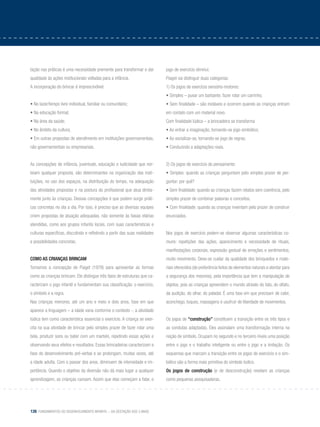 126 Fundamentos do desenvolvimento infantil – da gestação aos 3 anos
tação nas práticas é uma necessidade premente para transformar e dar
qualidade às ações institucionais voltadas para a infância.
A incorporação do brincar é imprescindível:
• No lazer/tempo livre individual, familiar ou comunitário;
• Na educação formal;
• Na área da saúde;
• No âmbito da cultura;
• Em outras propostas de atendimento em instituições governamentais,
não governamentais ou empresariais.
As concepções de infância, juventude, educação e ludicidade que nor-
teiam qualquer proposta, são determinantes na organização das insti-
tuições, no uso dos espaços, na distribuição do tempo, na adequação
das atividades propostas e na postura do profissional que atua direta-
mente junto às crianças. Dessas concepções é que podem surgir práti-
cas concretas no dia a dia. Por isso, é preciso que as diversas equipes
criem propostas de atuação adequadas, não somente às faixas etárias
atendidas, como aos grupos infantis locais, com suas características e
culturas específicas, discutindo e refletindo a partir das suas realidades
e possibilidades concretas.
Como as crianças brincam
Tomamos a concepção de Piaget (1978) para apresentar as formas
como as crianças brincam. Ele distingue três tipos de estruturas que ca-
racterizam o jogo infantil e fundamentam sua classificação: o exercício,
o símbolo e a regra.
Nas crianças menores, até um ano e meio e dois anos, fase em que
aparece a linguagem – a idade varia conforme o contexto -, a atividade
lúdica tem como característica essencial o exercício. A criança se exer-
cita na sua atividade de brincar pelo simples prazer de fazer rolar uma
bola, produzir sons ou bater com um martelo, repetindo essas ações e
observando seus efeitos e resultados. Essas brincadeiras caracterizam a
fase do desenvolvimento pré-verbal e se prolongam, muitas vezes, até
a idade adulta. Com o passar dos anos, diminuem de intensidade e im-
portância. Quando o objetivo da diversão não dá mais lugar a qualquer
aprendizagem, as crianças cansam. Assim que elas começam a falar, o
jogo de exercício diminui.
Piaget vai distinguir duas categorias:
1) Os jogos de exercício sensório-motores:
• Simples – puxar um barbante, fazer rolar um carrinho;
• Sem finalidade – são instáveis e ocorrem quando as crianças entram
em contato com um material novo.
Com finalidade lúdica – a brincadeira se transforma
• Ao entrar a imaginação, tornando-se jogo simbólico;
• Ao socializar-se, tornando-se jogo de regras;
• Conduzindo a adaptações reais.
2) Os jogos de exercício do pensamento:
• Simples: quando as crianças perguntam pelo simples prazer de per-
guntar: por quê?
• Sem finalidade: quando as crianças fazem relatos sem coerência, pelo
simples prazer de combinar palavras e conceitos,
• Com finalidade: quando as crianças inventam pelo prazer de construir
enunciados.
Nos jogos de exercício podem-se observar algumas características co-
muns: repetições das ações, aparecimento e necessidade de rituais,
manifestações corporais, expressão gestual de emoções e sentimentos,
muito movimento. Deve-se cuidar da qualidade dos brinquedos e mate-
riais oferecidos (de preferência feitos de elementos naturais e atentar para
a segurança dos mesmos), pela importância que tem a manipulação de
objetos, pois as crianças apreendem o mundo através do tato, do olfato,
da audição, do olhar, do paladar. É uma fase em que precisam de calor,
aconchego, toques, massagens e usufruir de liberdade de movimentos.
Os jogos de “construção” constituem a transição entre os três tipos e
as condutas adaptadas. Eles assinalam uma transformação interna na
noção de símbolo. Ocupam no segundo e no terceiro níveis uma posição
entre o jogo e o trabalho inteligente ou entre o jogo e a imitação. Os
esquemas que marcam a transição entre os jogos de exercício e o sim-
bólico são a forma mais primitiva do símbolo lúdico.
Os jogos de construção (e de desconstrução) revelam as crianças
como pequenas pesquisadoras.
 