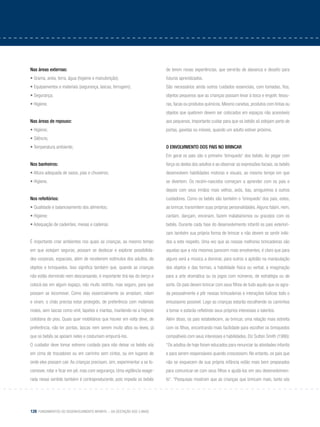 128 Fundamentos do desenvolvimento infantil – da gestação aos 3 anos
Nas áreas externas:
• Grama, areia, terra, água (higiene e manutenção);
• Equipamentos e materiais (segurança, lascas, ferrugem);
• Segurança;
• Higiene.
Nas áreas de repouso:
• Higiene;
• Silêncio;
• Temperatura ambiente;
Nos banheiros:
• Altura adequada de vasos, pias e chuveiros;
• Higiene.
Nos refeitórios:
• Qualidade e balanceamento dos alimentos;
• Higiene;
• Adequação de cadeirões, mesas e cadeiras.
É importante criar ambientes nos quais as crianças, ao mesmo tempo
em que estejam seguras, possam se deslocar e explorar possibilida-
des corporais, espaciais, além de receberem estímulos dos adultos, de
objetos e brinquedos. Isso significa também que, quando as crianças
não estão dormindo nem descansando, é importante tirá-las do berço e
colocá-las em algum espaço, não muito restrito, mas seguro, para que
possam se locomover. Como elas essencialmente se arrastam, rolam
e viram, o chão precisa estar protegido, de preferência com materiais
moles, sem lascas como vinil, tapetes e mantas, mantendo-se a higiene
cotidiana do piso. Quais quer mobiliários que houver em volta deve, de
preferência, não ter pontas, lascas nem serem muito altos ou leves, já
que os bebês se apoiam neles e costumam empurrá-los.
O cuidador deve tomar extremo cuidado para não deixar os bebês sós
em cima de trocadores ou em carrinho sem cintos, ou em lugares de
onde eles possam cair. As crianças precisam, sim, experimentar a se lo-
comover, rolar e ficar em pé, mas com segurança. Uma vigilância exage-
rada nesse sentido também é contraproducente, pois impede os bebês
de terem novas experiências, que servirão de alavanca e desafio para
futuros aprendizados.
São necessários ainda outros cuidados essenciais, com tomadas, fios,
objetos pequenos que as crianças possam levar à boca e engolir, tesou-
ras, facas ou produtos químicos. Mesmo canetas, produtos com tintas ou
objetos que quebrem devem ser colocados em espaços não acessíveis
aos pequenos. Importante cuidar para que os bebês só estejam perto de
portas, gavetas ou móveis, quando um adulto estiver próximo.
O envolvimento dos pais no brincar
Em geral os pais são o primeiro ‘brinquedo’ dos bebês. Ao pegar com
força os dedos dos adultos e ao observar as expressões faciais, os bebês
desenvolvem habilidades motoras e visuais, ao mesmo tempo em que
se divertem. Os recém-nascidos começam a aprender com os pais e
depois com seus irmãos mais velhos, avós, tias, amiguinhos e outros
cuidadores. Como os bebês são também o ‘brinquedo’ dos pais, estes,
ao brincar, transmitem suas próprias personalidades.Alguns falam, riem,
cantam, dançam, encenam, fazem malabarismos ou gracejos com os
bebês. Durante cada fase do desenvolvimento infantil os pais exteriori-
zam também sua própria forma de brincar e não devem se sentir inibi-
dos a este respeito. Uma vez que as nossas melhores brincadeiras são
aquelas que a nós mesmos parecem mais envolventes, é claro que para
alguns será a música a dominar, para outros a aptidão na manipulação
dos objetos e das formas, a habilidade física ou verbal, a imaginação
para a arte dramática ou os jogos com números, de estratégia ou de
sorte. Os pais devem brincar com seus filhos de tudo aquilo que os agra-
da pessoalmente e pôr nessas brincadeiras e interações lúdicas todo o
entusiasmo possível. Logo as crianças estarão escolhendo os caminhos
a tomar e estarão refletindo seus próprios interesses e talentos.
Além disso, os pais estabelecem, ao brincar, uma relação mais estreita
com os filhos, encontrando mais facilidade para escolher os brinquedos
compatíveis com seus interesses e habilidades. Diz Sutton Smith (1986):
“Os adultos de hoje foram educados para renunciar às atividades infantis
e para serem responsáveis quando crescessem. No entanto, os pais que
não se esquecem de sua própria infância estão mais bem preparados
para comunicar-se com seus filhos e ajudá-los em seu desenvolvimen-
to”. “Pesquisas mostram que as crianças que brincam mais, tanto sós
 