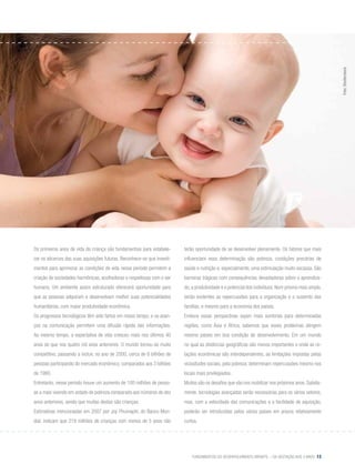 Fundamentos do desenvolvimento infantil – da gestação aos 3 anos 13
Os primeiros anos de vida da criança são fundamentais para estabele-
cer os alicerces das suas aquisições futuras. Reconhece-se que investi-
mentos para aprimorar as condições de vida nesse período permitem a
criação de sociedades harmônicas, acolhedoras e respeitosas com o ser
humano. Um ambiente assim estruturado oferecerá oportunidade para
que as pessoas adquiram e desenvolvam melhor suas potencialidades
humanitárias, com maior produtividade econômica.
Os progressos tecnológicos têm sido fartos em nosso tempo, e os avan-
ços na comunicação permitem uma difusão rápida das informações.
Ao mesmo tempo, a expectativa de vida cresceu mais nos últimos 40
anos do que nos quatro mil anos anteriores. O mundo tornou-se muito
competitivo, passando a incluir, no ano de 2000, cerca de 6 bilhões de
pessoas participando do mercado econômico, comparados aos 3 bilhões
de 1980.
Entretanto, nesse período houve um aumento de 100 milhões de pesso-
as a mais vivendo em estado de pobreza comparado aos números de dez
anos anteriores, sendo que muitas destas são crianças.
Estimativas mencionadas em 2007 por Joy Phumaphi, do Banco Mun-
dial, indicam que 219 milhões de crianças com menos de 5 anos não
terão oportunidade de se desenvolver plenamente. Os fatores que mais
influenciam essa determinação são pobreza, condições precárias de
saúde e nutrição e, especialmente, uma estimulação muito escassa. São
barreiras trágicas com consequências devastadoras sobre o aprendiza-
do, a produtividade e o potencial dos indivíduos. Num prisma mais amplo,
serão evidentes as repercussões para a organização e o sustento das
famílias, e mesmo para a economia dos países.
Embora essas perspectivas sejam mais sombrias para determinadas
regiões, como Ásia e África, sabemos que esses problemas atingem
mesmo países em boa condição de desenvolvimento. Em um mundo
no qual as distâncias geográficas são menos importantes e onde as re-
lações econômicas são interdependentes, as limitações impostas pelas
vicissitudes sociais, pela pobreza, determinam repercussões mesmo nos
locais mais privilegiados.
Muitos são os desafios que vão nos mobilizar nos próximos anos. Sabida-
mente, tecnologias avançadas serão necessárias para os vários setores,
mas, com a velocidade das comunicações e a facilidade de aquisição,
poderão ser introduzidas pelos vários países em prazos relativamente
curtos.
Foto:Shutterstock
 