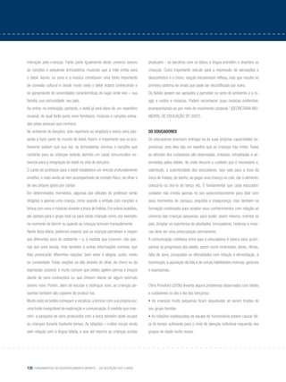 132 Fundamentos do desenvolvimento infantil – da gestação aos 3 anos
interação pais-crianças. Farão parte igualmente deste universo sonoro
as canções e pequenas brincadeiras musicais que a mãe entoa para
o bebê. Assim, os sons e a música constituem uma fonte importante
de conexão cultural e desde muito cedo o bebê estará conhecendo e
se apropriando de sonoridades características do lugar onde vive – sua
família, sua comunidade, seu país.
Ao entrar na instituição, portanto, o bebê já será dono de um repertório
musical, do qual farão parte sons familiares, músicas e canções entoa-
das pelas pessoas que conhece.
No ambiente do berçário, este repertório se ampliará e novos sons pas-
sarão a fazer parte do mundo do bebê. Assim, é importante que os pro-
fessores saibam que sua voz, as brincadeiras sonoras e canções que
cantarão para as crianças estarão abrindo um canal comunicativo es-
sencial para a integração do bebê na vida do berçário.
O canto do professor para o bebê estabelece um vínculo profundamente
emotivo, e mais ainda se vem acompanhado do contato físico, do olhar e
do seu próprio gosto por cantar.
Em determinados momentos, algumas das atitudes do professor serão
dirigidas a apenas uma criança, como quando a embala com canções e
brinca com sons e músicas durante a troca de fraldas. Em outras ocasiões,
ele cantará para o grupo todo ou para várias crianças como, por exemplo,
no momento de dormir ou quando as crianças brincam tranquilamente.
Nesta faixa etária, podemos esperar que as crianças percebam e reajam
aos diferentes sons do ambiente – e, à medida que crescem, não ape-
nas aos sons vocais, mas também a outras informações sonoras, que
lhes provocarão diferentes reações: bem estar e alegria, susto, medo
ou curiosidade. Estas reações se dão através do olhar, do choro ou da
expressão corporal: é muito comum que bebês agitem pernas e braços
diante de sons conhecidos ou que chorem diante de algum estímulo
sonoro novo. Porém, além de escutar e distinguir sons, as crianças pe-
quenas também são capazes de produzi-los.
Muito cedo os bebês começam a vocalizar, a brincar com sua própria voz,
uma fonte inesgotável de exploração e comunicação.À medida que cres-
cem, a pesquisa de sons produzidos com a boca também pode ocupar
as crianças durante bastante tempo. As lalações – ruídos vocais ainda
sem relação com a língua falada, e que até mesmo as crianças surdas
produzem - os barulhos com os lábios e língua entretêm e divertem as
crianças. Outro importante veículo para a expressão de sensações e
desconfortos é o choro, reação inicialmente reflexa, mas que resulta no
primeiro sistema de sinais que pode ser decodificado por outro.
Os bebês podem ser apoiados a perceber os sons do ambiente e a re-
agir a ruídos e músicas. Podem reconhecer suas músicas preferidas,
acompanhando-as por meio de movimento corporal.” (Secretaria MU-
nicipal de educação SP, 2007).
Os educadores
Os educadores precisam entregar-se às suas próprias capacidades ex-
pressivas, pois eles são um espelho que as crianças irão imitar. Todas
as atitudes dos cuidadores são observadas, imitadas, introjetadas e as-
similadas pelos bebês, de onde decorre o cuidado que é necessário e,
sobretudo, a autenticidade dos educadores. Isso vale para a hora da
troca de fraldas, do banho, ao pegar uma criança no colo, dar o alimento,
colocá-la ou tirá-la do berço etc. É fundamental que cada educador/
cuidador não invista apenas no seu autoconhecimento para lidar com
seus momentos de cansaço, angústia e insegurança, mas também na
formação continuada para ampliar seus conhecimentos com relação ao
universo das crianças pequenas, para poder, assim mesmo, orientar os
pais. Ampliar os repertórios de atividades, brincadeiras, histórias e músi-
cas deve ser uma preocupação permanente.
A comunicação cotidiana entre pais e educadores é básica para acom-
panhar os progressos dos bebês, assim como incômodos, dores, ritmos,
falta de sono, conquistas ou dificuldades com relação à alimentação, à
locomoção, à aquisição da fala e de outras habilidades motoras, gestuais
e expressivas.
Chris Ponsford (2006) levanta alguns problemas observados com bebês
e cuidadores no dia a dia dos berçários:
• As crianças muito pequenas ficam assustadas ao serem tiradas do
seu grupo familiar;
• As relações inadequadas da equipe de funcionários podem causar fal-
ta de tempo suficiente para o nível de atenção individual requerida nos
grupos de idade muito novos;
 