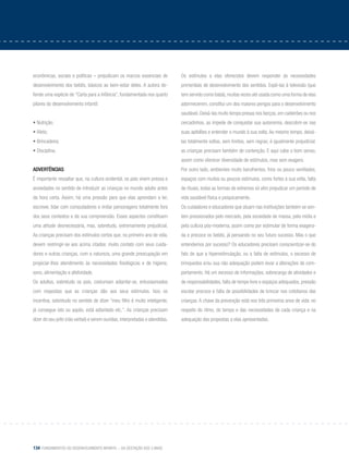 134 Fundamentos do desenvolvimento infantil – da gestação aos 3 anos
econômicas, sociais e políticas – prejudicam os marcos essenciais de
desenvolvimento dos bebês, básicos ao bem-estar deles. A autora de-
fende uma espécie de “Carta para a Infância”, fundamentada nos quarto
pilares do desenvolvimento infantil:
• Nutrição;
• Afeto;
• Brincadeira;
• Disciplina.
Advertências
É importante ressaltar que, na cultura ocidental, os pais vivem pressa e
ansiedades no sentido de introduzir as crianças no mundo adulto antes
da hora certa. Assim, há uma pressão para que elas aprendam a ler,
escrever, lidar com computadores e imitar personagens totalmente fora
dos seus contextos e da sua compreensão. Esses aspectos constituem
uma atitude desnecessária, mas, sobretudo, extremamente prejudicial.
As crianças precisam dos estímulos certos que, no primeiro ano de vida,
devem restringir-se aos acima citados: muito contato com seus cuida-
dores e outras crianças, com a natureza, uma grande preocupação em
propiciar-lhes atendimento às necessidades fisiológicas e de higiene,
sono, alimentação e afetividade.
Os adultos, sobretudo os pais, costumam adiantar-se, entusiasmados
com respostas que as crianças dão aos seus estímulos. Isso os
incentiva, sobretudo no sentido de dizer “meu filho é muito inteligente,
já consegue isto ou aquilo, está adiantado etc.”. As crianças precisam
dizer do seu jeito (não verbal) e serem ouvidas, interpretadas e atendidas.
Os estímulos a elas oferecidos devem responder às necessidades
primordiais de desenvolvimento dos sentidos. Expô-las à televisão (que
tem servido como babá),muitas vezes até usada como uma forma de elas
adormecerem, constitui um dos maiores perigos para o desenvolvimento
saudável. Deixá-las muito tempo presas nos berços, em cadeirões ou nos
cercadinhos, as impede de conquistar sua autonomia, descobrir-se nas
suas aptidões e entender o mundo à sua volta. Ao mesmo tempo, deixá-
las totalmente soltas, sem limites, sem regras, é igualmente prejudicial:
as crianças precisam também de contenção. E aqui cabe o bom senso,
assim como oferecer diversidade de estímulos, mas sem exagero.
Por outro lado, ambientes muito barulhentos, frios ou pouco ventilados,
espaços com muitos ou poucos estímulos, cores fortes à sua volta, falta
de rituais, todas as formas de extremos só vêm prejudicar um período de
vida saudável física e psiquicamente.
Os cuidadores e educadores que atuam nas instituições também se sen-
tem pressionados pelo mercado, pela sociedade de massa, pela mídia e
pela cultura pós-moderna, assim como por estimular de forma exagera-
da e precoce os bebês, já pensando no seu futuro sucesso. Mas o que
entendemos por sucesso? Os educadores precisam conscientizar-se do
fato de que a hiperestimulação, ou a falta de estímulos, o excesso de
brinquedos e/ou sua não adequação podem levar a alterações de com-
portamento. Há um excesso de informações, sobrecarga de atividades e
de responsabilidades, falta de tempo livre e espaços adequados, pressão
escolar precoce e falta de possibilidades de brincar nos cotidianos das
crianças. A chave da prevenção está nos três primeiros anos de vida: no
respeito do ritmo, do tempo e das necessidades de cada criança e na
adequação das propostas a elas apresentadas.
 