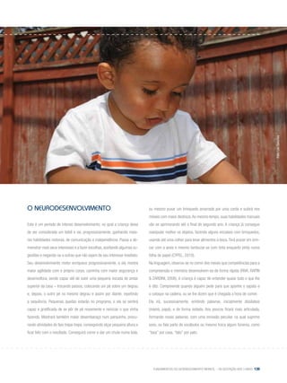 Fundamentos do desenvolvimento infantil – da gestação aos 3 anos 139
o NEURODESENVOLVIMENTO
Este é um período de intenso desenvolvimento, no qual a criança deixa
de ser considerada um bebê e vai, progressivamente, ganhando maio-
res habilidades motoras, de comunicação e independência. Passa a de-
monstrar mais seus interesses e a fazer escolhas, aceitando algumas su-
gestões e negando-se a outras que não sejam de seu interesse imediato.
Seu desenvolvimento motor enriquece progressivamente, e ela mostra
maior agilidade com o próprio corpo, caminha com maior segurança e
desenvoltura, sendo capaz até de subir uma pequena escada do andar
superior da casa – trocando passos, colocando um pé sobre um degrau
e, depois, o outro pé no mesmo degrau e assim por diante, repetindo
a sequência. Pequenas quedas estarão no programa, e ela se sentirá
capaz e gratificada de se pôr de pé novamente e reiniciar o que vinha
fazendo. Mostrará também maior desembaraço num parquinho, procu-
rando atividades do tipo trepa-trepa, conseguindo alçar pequena altura e
ficar feliz com o resultado. Conseguirá correr e dar um chute numa bola,
ou mesmo puxar um brinquedo amarrado por uma corda e subirá nos
móveis com maior destreza.Ao mesmo tempo, suas habilidades manuais
vão se aprimorando até o final do segundo ano. A criança já consegue
manipular melhor os objetos, fazendo alguns encaixes com brinquedos,
usando até uma colher para levar alimentos à boca.Terá prazer em brin-
car com a areia e mesmo lambuzar-se com tinta enquanto pinta numa
folha de papel (Cypel, 2010).
Na linguagem, observa-se no correr dos meses que competências para a
compreensão e memória desenvolvem-se de forma rápida (Riva, Rapin
& Zardini, 2006). A criança é capaz de entender quase tudo o que lhe
é dito. Compreende quando alguém pede para que apanhe o sapato e
o coloque na cadeira, ou se lhe dizem que é chegada a hora de comer.
Ela irá, sucessivamente, emitindo palavras, inicialmente dissílabos
(mamá, papá), e de forma isolada. Aos poucos ficará mais articulada,
formando novas palavras, com uma emissão peculiar na qual suprime
sons, ou fala parte de vocábulos ou mesmo troca algum fonema, como
“tasa” por casa, “tato” por pato.
Foto:LéoSanches
 