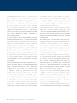 14 Fundamentos do desenvolvimento infantil – da gestação aos 3 anos
O que de fato fará diferença será a educação – esta foi a tônica unânime
durante o 1º Congresso de Educação Inicial e Pré-escolar, realizado em
2007, na cidade de Monterrey (México). A educação será não só o gran-
de diferencial, como o grande equalizador, e todo esforço deverá ser feito
para que as oportunidades sejam oferecidas à maior parte das crianças.
Esse empenho deve incluir a educação formal, escolar, mas principal-
mente a não formal, sobretudo para crianças de 0 a 3 anos, no que se
chama de educação inicial. Esse é o período decisivo para a estruturação
física e psíquica do indivíduo, que lhe oferecerá a possibilidade de um
melhor desempenho na vida.
Há todo um conjunto de ações com objetivo de favorecer o desenvolvi-
mento infantil nas etapas iniciais. Para que modificações nesse sentido
possam ser estabelecidas, será necessária uma conscientização dos vá-
rios setores da sociedade, desde o público, passando pela mudança de
atitude das empresas e do conjunto de forças da sociedade civil.
Como já foi enfatizado no ano 2000, por ocasião da 1ª Conferência do
Banco Mundial sobre Desenvolvimento Infantil Inicial: “Nunca é muito
cedo para começar a envolver-se, mas facilmente poderá ser muito tar-
de”. A urgência dessas ações permanece, pois continua alto o número
de crianças em condições marginais e, por outro lado, são evidentes os
benefícios observados em muitos programas nos quais as intervenções
foram realizadas.
A escolha feita pela Fundação Maria Cecília Souto Vidigal (FMCSV) –
organizar programas de intervenção para promover o Desenvolvimento
Infantil – expressa a preocupação com o tema e significa uma
mobilização por meio de uma proposta que visa atender as crianças
de modo integral e integrado. Estão sendo implantados, nesse sentido,
projetos sociais em municípios de São Paulo, reunindo o setor público,
os serviços universitários e as forças da sociedade civil. As ações têm
caráter intersetorial, favorecendo com isso a participação dos serviços
de saúde, educação e bem-estar social e atuando para que as atenções
(no pré-natal, durante o parto e logo após o nascimento) incluam os
cuidados físicos e psíquicos necessários à promoção das melhores
condições para a criança que está sendo gerada e para seus familiares.
Esse atendimento estende-se até a idade de 3 anos, com os mesmos
objetivos. O programa agora chamado de Primeiríssima Infância mostra
a preocupação da FMCSV em considerar a saúde mental como alicerce
indispensável para a construção de uma sociedade democrática com
justiça, liberdade e respeito pelas diferenças.
A consciência de que a base da formação bio-psico-social do indivíduo
está na família e nos primeiros anos de vida faz com que se planeje
a concentração de investimentos e esforços nessa direção. Busca-se,
assim, oferecer nesse período as condições mais favoráveis possíveis
para que o ambiente familiar possa ajudar a constituir um ser humano
integral e integrado.
Nessa perspectiva, torna-se imperioso resgatar a família como respon-
sável pelo desenvolvimento da pessoa até torná-la sujeito de si mesma,
possibilitando sua individuação e autonomia, seu senso de respeito ao
outro e a si mesma, com espírito de cidadania e de solidariedade ao
sofrimento alheio, e capacitada a lidar de modo responsável com a sua
própria vida e com os aspectos sociais e culturais, protegendo-a deste
modo da marginalidade e da violência.
A elaboração e a implantação desse projeto baseiam-se em reconheci-
dos conceitos das Neurociências e da Psicanálise sobre Vincularidade
nos primórdios da vida humana. Daí constata-se a necessidade de res-
peitar o binômio de interdependência mente/corpo em qualquer ação
profilática ou terapêutica. Fica claro, também, como as relações afetivas
entre mãe e filho, da gestação até os três anos, são importantes para
definir a saúde física e emocional de ambos e para ajudar a criança a
alcançar sua futura realização pessoal e profissional.
As pesquisas da neurociência vêm enfatizando a importância da genética
e a influência do ambiente (entorno) na organização da estrutura psíquica
do indivíduo. Embora o bebê, por fatores hereditários, tenha tendência
a desenvolver determinados comportamentos, eles passarão a ser mo-
dulados pela intervenção dos primeiros cuidados (pai e mãe) desde os
momentos mais precoces da vida (epigenética).
O modo como esses vínculos forem se estabelecendo determinará a for-
matação neurobiológica cerebral, com a consequente organização das
 
