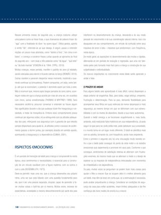 140 Fundamentos do desenvolvimento infantil – da gestação aos 3 anos
Nesses primeiros meses do segundo ano, a criança costuma utilizar
uma palavra como se fosse frase, o que chamamos de palavra-frase: diz
“aga” com a finalidade de dizer “eu quero água”. Utiliza gestos, aponta
e emite “dá”, referindo-se ao que deseja. A seguir, passa a entender
noções um pouco mais abstratas, como “dentro e fora”, “em cima e em
baixo”, e começa a construir frases curtas quando se aproxima do final
do segundo ano – com duas a três palavras como “dá água”, “qué leite”
ou “dá bola mamãe” (Fenson et al, 1994; Cypel, 2010).
Muitas crianças, nesse período, mantêm o padrão de sono já relatado,
sendo colocadas para dormir e ficando calmas no berço (Reimão, 2010).
Outras resistem e parecem despertar nesse momento, insistindo e que-
rendo continuar as brincadeiras. Pedem companhia, um beijo, outro bei-
jo, até que se acomodam, e poderão ir dormindo assim por toda a noite.
Não é incomum que, mesmo após longos períodos de sono calmo, acon-
teçam noites em que a criança acorde por mais de uma vez, em ocasiões
com choro, outras amedrontadas (Thomas & Whytney, 1989). Será
necessário acolhê-la, procurar conversar e entender se houve algum
fato significativo durante o dia que pudesse trazer-lhe insegurança e an-
siedade, e tratar de tranquiliza-la. Embora esse comportamento possa
continuar por algumas noites, irá se extinguindo com as atitudes adequa-
das dos pais, reforçando sua segurança com a garantia de que estarão
sempre disponíveis para ajudá-la. Já atitudes como o excesso de acolhi-
mento (passar a dormir juntos, por exemplo) atuarão em sentido oposto,
acentuando a insegurança e a dependência (Cunha, 2001).
Aspectos emocionais
É um período de transição de bebê para criança e compreendê-lo nesta
época, seus sentimentos e necessidades, é essencial para a constru-
ção de um vínculo saudável com a figura materna, com os outros e
com a vida (Rosembluth, 1973).
Deve-se permitir, mais uma vez, que a criança desenvolva seu próprio
ritmo, uma vez que está lidando com uma questão fundamental para
ela, que é ser uma pessoa separada, singular, capaz de aprender a fa-
zer muitas coisas e fazê-las por si mesma. Muitas vezes, excesso de
expectativas, ansiedades e mesmo desconhecimento por parte dos pais
interferem no desenvolvimento da criança, desviando-a do seu modo
pessoal de crescimento e de sua coordenação natural interna. Isso cria
desajustes em seu comportamento, em virtude da confusão entre seus
impulsos de amor e ódio – impulsos que predominam, com frequência,
nesta época.
De modo geral, as aquisições no desenvolvimento são muitas e rápidas,
alternando-se em período de evolução e regressão, que uma vez tole-
rados pelos pais tornarão mais fácil para a criança a construção de sua
subjetividade e individualidade.
Os marcos importantes no crescimento nesta idade serão aprender a
andar e falar.
O prazer de andar
Para alguns bebês este aprendizado é mais difícil, outros dispensam a
etapa anterior de engatinhar. Mas, para todos, exige esforço, empenho,
frustração e determinação. Para os pais, demanda flexibilidade para
acompanhar seus filhos em suas vivências de menor desamparo e mais
segurança, ao mesmo tempo em que se defrontam com sua vulnera-
bilidade e com os medos de abandono, devido a sua maior autonomia.
Quando o bebê começa a se locomover engatinhando e, mais tarde,
andando, está realizando fatos históricos em sua independência. Já pode
seguir os pais para ver onde estão indo, pode satisfazer sua curiosidade,
e o mundo torna-se um lugar muito diferente. O bebê se identifica mais
com os adultos, tornando-se, com frequência, ainda mais onipotente.
Entre o primeiro e segundo ano há uma vinculação muito estreita en-
tre o que o bebê pode conseguir do ponto de vista motor e os estados
emocionais que experimenta e promove em seus pais. Conforme o que
consegue, sentimentos de satisfação intensa se alternam com frustra-
ções enormes, do mesmo modo que se alternam o medo e o desejo de
explorar ou os impulsos de independência intercalados com momentos
de irritabilidade e de dependência.
Os pais, muitas vezes se perguntam se podem fazer mais coisas para
ajudar o filho a crescer. Que se ocupem dele é o melhor alimento para
um bebê, mas têm de levar em conta que, se a estimulação é excessiva,
pode acabar prejudicando a criança. Considerar as condições de segu-
rança da casa para evitar acidentes, impor limites adequados e dar-lhe
confiança são bons modos de ensiná-la a crescer.
 