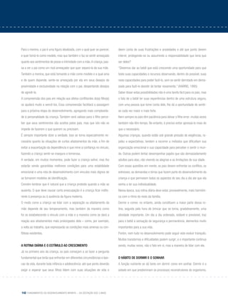 142 Fundamentos do desenvolvimento infantil – da gestação aos 3 anos
Para o menino, o pai é uma figura idealizada, com o qual quer se parecer,
e quer tomá-lo como modelo, mas que também o faz se sentir ameaçado
quanto aos sentimentos de posse e intimidade com a mãe.A criança,pas-
sa a ver o pai como um rival ameaçador que quer separá-la da sua mãe.
Também a menina, que está tomando a mãe como modelo e a qual ama
e de quem depende, sente-se ameaçada por ela em seus desejos de
proximidade e exclusividade na relação com o pai, despertando desejos
de agredi-la.
A compreensão dos pais em relação aos afetos conflitantes do(a) filho(a)
os ajudará muito a vencê-los. Essa compreensão facilitará a passagem
para a próxima etapa do desenvolvimento, agregando mais complexida-
de à personalidade da criança. Também será valioso para o filho perce-
ber que seus sentimentos são aceitos pelos pais, mas que isto não os
impede de fazerem o que querem ou precisam.
É sempre importante dizer a verdade. Isso se torna especialmente ne-
cessário quanto às situações de curtos afastamentos da mãe, a fim de
evitar a exacerbação da dependência e que mine a confiança no vínculo,
fazendo a criança sentir-se insegura e temerosa.
A verdade, em muitos momentos, pode fazer a criança sofrer, mas lhe
estarão sendo garantidas melhores condições para uma estabilidade
emocional e uma rota de desenvolvimento com vínculos mais dignos de
se tornarem modelos de identificação.
Convém lembrar que é natural que a criança proteste quando a mãe se
ausenta. O que deve causar certa preocupação é a criança ficar indife-
rente à presença ou à ausência da figura materna.
O modo como a criança vai lidar com a separação ou afastamento da
mãe depende de seu temperamento, mas também da maneira como
foi se estabelecendo o vínculo com a mãe e a maneira como se dará a
reação aos afastamentos mais prolongados dela – como, por exemplo,
a volta ao trabalho, que expressarão as condições mais amenas ou con-
flitivas existentes.
A rotina diária e o estímulo ao crescimento
Já no primeiro ano da criança, os pais começam a se fazer a pergunta
fundamental que terão que enfrentar em diferentes circunstâncias e épo-
cas da vida, durante toda infância e adolescência: até que ponto deverão
exigir e esperar que seus filhos lidem com suas situações de vida e
deem conta de suas frustrações e ansiedades e até que ponto devem
intervir, protegendo-os ou assumindo a responsabilidade que teria que
ser deles?
“Devemos dar ao bebê que está crescendo uma oportunidade para que
teste suas capacidades e recursos observando, dentro do possível, suas
reais capacidades para poder fazê-lo, sem se sentir derrotado em dema-
siado para fazê-lo desistir de tentar novamente.” (Harris, 1995)
Saber dosar estas possibilidades não é uma tarefa fácil para os pais, mas
o fato de o bebê ter suas experiências dentro de uma estrutura segura,
com uma pessoa que tome conta dele, lhe dá a oportunidade de sentir-
se cada vez maior e mais forte.
Nem sempre os pais têm paciência para deixar o filho errar; muitas vezes
também não têm tempo. No entanto, é preciso evitar apressá-lo mais do
que o necessário.
Algumas crianças, quando estão sob grande pressão de exigências, ra-
pidez e expectativas, tendem a recorrer a métodos que dificultam sua
organização emocional e sua capacidade para perceber e sentir o mun-
do. Outras podem tentar desempenhar papéis que são demasiadamente
adultos para elas, não vivendo as alegrias e as limitações de sua idade.
Com essas questões em mente, os pais devem enfrentar os conflitos, os
estresses, as demandas e birras que fazem parte do desenvolvimento da
criança e que permeiam todos os aspectos do seu dia a dia ate que ela
venha a ter sua individualidade.
Nessa época, sua rotina diária deve estar, provavelmente, mais harmôni-
ca com o ritmo do resto da família.
Dormir e comer, no entanto, ainda constituem a maior parte dessa ro-
tina, seguida pela hora de brincar que se torna, gradativamente, uma
atividade importante. Um dia a dia ordenado, estável e previsível, traz
para o bebê a sensação de segurança e permanência, elementos muito
importantes para a sua vida.
Porém, nem tudo no desenvolvimento pode seguir este evoluir tranquilo.
Muitos transtornos e dificuldades podem surgir; e o importante continua
sendo, muitas vezes, não o fato em si, mas a maneira de lidar com ele.
O hÁbito de dormir e o sonhar
A função nutriente se dá tanto em dormir como em sonhar. Dormir é o
estado em que predominam os processos reconstrutores do organismo.
 