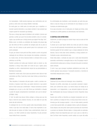 144 Fundamentos do desenvolvimento infantil – da gestação aos 3 anos
mo manipulação, o bebê precisa expressar seus sentimentos sem ser
punido ou visto como uma criança rebelde e malcriada.
De modo geral, se o bebê sente, de modo geral, que o respeitam e o
escutam quando demonstra a sua própria vontade é mais provável que
coopere quando for necessário que obedeça.
Para que a criança seja capaz de obedecer com vontade, é preciso que
aprenda a confiar que quem lhe dá ordens também a leva em conside-
ração e que acredita que a criança precisa que alguém lhes diga “não”.
Muitas vezes, no entanto, as proibições são impostas não porque algo
que não devia ser feito ou pudesse ser perigoso para ela ou para os
outros, mas sim, porque os pais querem parar de se preocupar ou de
sentir ansiedade.
Os pais, por viverem muito perto dos filhos, tendem a sentir uma grande
reativação de sua infância e das emoções não resolvidas, conduzindo–
se, muitas vezes, de forma irracional devido à confusão entre as suas
vivências e as do filho.
Também acontece de muitos pais hesitarem sobre se devem ou não
disciplinar a criança nessa idade com receio de que a rigidez possa
atrapalhar ou inibir o desenvolvimento natural de sua personalidade ou
liberdade de expressão.
Atualmente, muitas vezes, são os pais que parecem estar cada vez mais
submetidos aos filhos. Custa-lhes muito impor limites ou ensinar-lhes a
obedecer.
“Mas disciplinar é necessário até para ajudar o bebê a controlar sen-
timentos e impulsos muito fortes, que podem dominá-lo e que podem
levá-lo a fazer coisas que o amedrontam – Nesses momentos se sentem
protegidos por um pai ou uma mãe firmes que controlarão a situação
e porão fim àquele comportamento incontrolável, sem puni-lo demais”
(Steiner, 1992).
O “não” do adulto visa educar, limitar, proteger a criança para que não
fique a mercê de seus próprios recursos, em uma idade em que eles
ainda não são suficientes.
A contenção tem de vir de fora quando estão descontrolados interna-
mente, o que não é raro nesta idade. O marco mais importante é a ati-
tude dos pais ao colocar os limites. Esses, preferivelmente, devem ser
poucos, e se referir somente às coisas importantes. Os pais precisam
impor limites firmes e coerentes.
As confrontações são inevitáveis e será necessário, por parte dos pais,
tolerar a raiva da criança ao ser contrariada em seus desejos ou ao ver
frustrada uma determinada ação.
Se os pais concordam, de um modo geral, em relação aos limites, estes
momentos de conflito poderão ser administrados mais facilmente.
O controle dos esfíncteres
Geralmente, um bebê consegue se manter limpo e seco ao redor do final
do 2º ano de vida.
É preciso que os pais fiquem atentos aos sinais por parte da criança
de que ela está preparada emocionalmente para enfrentar o processo.
Somente quando lhe fizer sentido é que a criança colaborará de forma
decisiva. Caso se sinta estar sendo submetida, a criança acabará con-
frontando os pais e demonstrando raiva.
Ainda nesta idade, o conteúdo do corpo (xixi e cocô) está intimamente
associado a sentimentos e sensações boas ou más. De qualquer modo é
suficientemente valioso para a criança e ela pode não querer se desfazer
deste conteúdo.
O certo é que, para conseguir resultados satisfatórios para todos, não
convém apressar esse processo. É necessário encontrar o momento de
maturidade adequado para a criança.
Ataques de birra
Costumam ser uma mistura de frustração, raiva e impotência.
Resultam do conflito, nesta idade, de se perceber vulnerável e depen-
dente, sem controle das coisas, e ao mesmo tempo com desejo de se
desenvolver e ser independente, o que demanda afastar-se dos pais.
São manifestações das bruscas mudanças de humor, frequentes nessa
idade.
Quando este conflito se intensifica as emoções transbordam sem con-
trole e acontece um ataque de birra. A criança busca livrar-se dos sen-
timentos que não consegue suportar - e de um modo violento, parecido
a como fazia quando bebê, com agitação motora e gritos de desespero.
Esses ataques, até certo ponto, fazem parte do processo de crescimento
e precisam ser tolerados. Minutos depois, a criança pode ser acalmada,
acolhida e ficará mais disponível para ouvir o que o pai ou a mãe tem a
dizer. Se forem muito frequentes, convém avaliar se os pais não estão
 