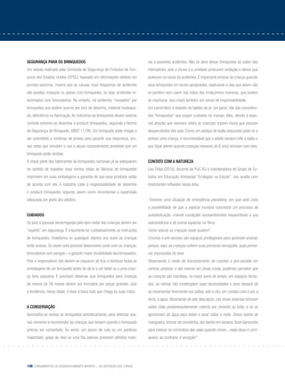 146 Fundamentos do desenvolvimento infantil – da gestação aos 3 anos
Segurança para os brinquedos
Um estudo realizado pela Comissão de Segurança de Produtos de Con-
sumo dos Estados Unidos (CPSC), baseado em informações obtidas em
prontos-socorros, mostra que as causas mais frequentes de acidentes
são quedas, tropeços ou golpes com brinquedos, ou seja, acidentes re-
lacionados com brincadeiras. No entanto, há acidentes “causados” por
brinquedos que podem ocorrer por erro de desenho, material inadequa-
do, deficiência na fabricação.As indústrias de brinquedos devem exercer
controle extremo ao desenhar e produzir brinquedos, seguindo a Norma
de Segurança do Brinquedo, ABNT 11786. Um brinquedo pode chegar a
ser submetido a centenas de provas para garantir sua segurança, pro-
vas estas que simulam o uso e abuso razoavelmente previsível que um
brinquedo pode receber.
A maior parte dos fabricantes de brinquedos nacionais já se adequaram
no sentido de respeitar essa norma: todas as fábricas de brinquedos
imprimem em suas embalagens a garantia de que seus produtos estão
de acordo com ela. À indústria cabe a responsabilidade de desenhar
e produzir brinquedos seguros, assim como recomendar a supervisão
adequada por parte dos adultos.
Cuidados
Os pais e pessoas encarregadas pelo bem-estar das crianças devem ser
“experts” em segurança. É importante ler cuidadosamente as instruções
de brinquedos, mobiliários ou quaisquer objetos aos quais as crianças
terão acesso. Só assim será possível desenvolver, junto com as crianças,
brincadeiras sem perigos – e garantir maior durabilidade dos brinquedos.
Pais e responsáveis não devem se esquecer de tirar e desfazer todas as
embalagens de um brinquedo antes de dá-lo a um bebê ou a uma crian-
ça bem pequena. E precisam observar que brinquedos para crianças
de menos de 36 meses devem ser formados por peças grandes, pois
a tendência, nessa idade, é levar à boca tudo que chega às suas mãos.
A conservação
Aconselha-se revisar os brinquedos periodicamente, para detectar ava-
rias menores e recomendar às crianças que avisem quando o brinquedo
precisa ser consertado. Às vezes, um pouco de cola ou um parafuso
reapertado, gotas de óleo ou uma fita adesiva previnem defeitos maio-
res e possíveis acidentes. Não se deve deixar brinquedos ao sabor das
intempéries, pois a chuva e a umidade produzem oxidação e danos que
aceleram os riscos de acidentes. É importante ensinar às criança guardar
seus brinquedos em locais apropriados, explicando a elas que assim não
os perdem nem caem nas mãos dos irmãozinhos menores, que podem
se machucar. Isso criará também um senso de responsabilidade.
Um comentário a respeito de balões de ar: em geral, não são considera-
dos “brinquedos” que exijam cuidados no manejo. Mas, devido à espe-
cial atração que exercem sobre as crianças, trazem riscos que passam
despercebidos dos pais. Como um pedaço de balão estourado pode vir a
asfixiar uma criança, é recomendável que o adulto sempre infle o balão e
que fique atento quando crianças menores de 6 anos brincam com eles.
Contato com a natureza
Léa Tiriba (2010), docente da PUC-RJ e coordenadora do Grupo de Es-
tudos em Educação Ambiental “Ecologias na Escola”, nos auxilia com
importantes reflexões nessa área.
“Vivemos uma situação de emergência planetária, em que está clara
a possibilidade de que a espécie humana concretize um processo de
autodestruição, criando condições socioambientais insuportáveis a sua
sobrevivência e de outras espécies na Terra.
Como educar as crianças neste quadro?
Creches e pré-escolas são espaços privilegiados para aprender-ensinar,
porque, aqui, as crianças colhem suas primeiras sensações, suas primei-
ras impressões do viver.
Observando o modo de funcionamento de creches e pré-escolas em
centros urbanos, e até mesmo em zonas rurais, podemos perceber que
as crianças são mantidas, na maior parte do tempo, em espaços fecha-
dos, as rotinas não contemplam suas necessidades e seus desejos de
se movimentar livremente nos pátios, sob o céu, em contato com o sol, a
terra, a água. Raramente de pés descalços, nas áreas externas brincam
sobre chão predominantemente coberto por cimento ou brita; e só se
aproximam da água para beber e lavar mãos e rosto. Tomar banho de
mangueira, brincar de comidinha, dar banho em boneca, fazer barquinho
para colocar na correnteza das valas quando chove... nada disso é corri-
queiro, ao contrário, é exceção!”
 