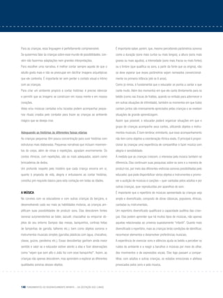 148 Fundamentos do desenvolvimento infantil – da gestação aos 3 anos
Para as crianças, essa linguagem é perfeitamente compreensível.
Se quisermos falar às crianças sobre esse mundo de possibilidades, con-
vém não fazermos adaptações nem grandes interpretações.
Para escolher uma narrativa, é melhor contar sempre aquela de que o
adulto gosta mais e não se preocupar em decifrar imagens arquetípicas
que ele contenha. É importante ler sem perder o contato visual e íntimo
com as crianças.
Para criar um ambiente propício a contar histórias: é preciso silenciar
e permitir que as imagens se construam em nossa mente e em nossos
corações.
Velas e/ou músicas cantadas e/ou tocadas podem acompanhar peque-
nos rituais criados pelo contador para trazer as crianças ao ambiente
mágico que se deseja criar.
Adequando as histórias às diferentes faixas etárias
As crianças pequenas têm pouca concentração para ouvir histórias com
estruturas mais elaboradas. Pequenas narrativas que incluam movimen-
tos do corpo, além de rimas e repetições, agradam enormemente. Os
contos rítmicos, com repetições, são os mais adequados, assim como
brincadeiras de dedos.
Um profundo respeito pelo mistério que cada criança encerra em si,
quanto à proposta de vida, alegria e entusiasmo ao contar histórias,
constitui pré-requisito básico para esta contação em todas as idades.
A música
No convívio com os educadores e com outras crianças do berçário, e
desenvolvendo cada vez mais as habilidades motoras, as crianças am-
plificam suas possibilidades de produzir sons. Elas descobrem fontes
sonoras surpreendentes ao bater, sacudir, chacoalhar ou empurrar ob-
jetos do seu entorno (tampos das mesas, banquinhos, cortinas feitas
de tampinhas de garrafa, talheres etc.), bem como objetos sonoros e
instrumentos musicais simples (garrafas plásticas com água, chocalhos,
clavas, guizos, pandeiros etc.). Essas descobertas ganham ainda maior
sentido e valor se o educador estiver atento a elas e fizer observações
como “vejam que som alto o João fez com esse banquinho!”. Assim, as
crianças não apenas descobrem, mas aprendem a explorar as diferentes
qualidades sonoras desses objetos.
É importante saber, porém, que, mesmo percebendo parâmetros sonoros
como a duração (sons mais curtos ou mais longos), a altura (sons mais
graves ou mais agudos), a intensidade (sons mais fracos ou mais fortes)
ou o timbre (que qualifica os sons, a partir da fonte que os origina), não
se deve esperar que esses parâmetros sejam nomeados convencional-
mente na primeira infância (até os 6 anos).
Como já vimos, é fundamental que o educador se ponha a cantar e que
cante muito. Além dos momentos em que ele canta diretamente para os
bebês (como nas trocas de fraldas, quando os embala para adormecer e
em outras situações de intimidade), também os momentos em que todos
cantam juntos são imensamente apreciados pelas crianças e se revelam
situações de grande aprendizagem.
Assim que possível, o educador poderá organizar situações em que o
grupo de crianças acompanhe seus cantos, utilizando objetos e instru-
mentos musicais. É bom lembrar, entretanto, que esse acompanhamento
não tem como objetivo a coordenação rítmica exata. O principal é propor-
cionar às crianças uma experiência de compartilhar e fazer música com
alegria e sensibilidade.
À medida que as crianças crescem, o interesse pela música também se
diferencia. Elas continuam suas pesquisas sobre os sons e a maneira de
produzi-los, por meio das diferentes vivências sonoras possibilitadas pelo
educador, que pode disponibilizar vários objetos e instrumentos e promo-
ver a audição de músicas e canções – quer cantadas pelos adultos e por
outras crianças, quer reproduzidas por aparelhos de som.
É importante que o repertório de músicas apresentado às crianças seja
amplo e diversificado, composto de obras clássicas, populares, étnicas,
cantadas ou instrumentais.
Um repertório diversificado qualificará a capacidade auditiva das crian-
ças. Elas podem aprender que há muitos tipos de músicas, não apenas
aquelas relacionadas ao universo supostamente “infantil”. Quanto mais
diversificado o repertório, mais as crianças terão condições de identificar,
reconhecer elementos e desenvolver preferências musicais.
A experiência de vivenciar sons e silêncios ajuda os bebês a perceber os
ruídos do ambiente e a reagir a barulhos e músicas por meio do olhar,
dos movimentos e de expressões vocais. Eles logo passam a compar-
tilhar, com adultos e outras crianças, os estados emocionais e afetivos
provocados pelos sons e pela música.
 