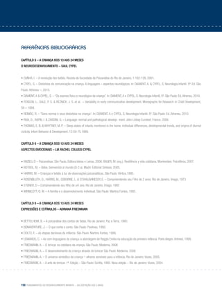 150 Fundamentos do desenvolvimento infantil – da gestação aos 3 anos
referências bibliográficas
Capítulo 6 – A criança dos 13 aos 24 meses
o neurodesenvolvimento – Saul Cypel
• CUNHA, I. – A revolução dos bebês. Revista da Sociedade de Psicanálise do Rio de Janeiro, 1:102-128, 2001.
• CYPEL, S. – Distúrbios da comunicação na criança. A linguagem – aspectos neurológicos. In: DIAMENT, A. & CYPEL, S. Neurologia Infantil. 5ª. Ed. São
Paulo: Atheneu –, 2010.
• DIAMENT,A & CYPEL, S. – “Os exames físico e neurológico da criança”. In: DIAMENT,A e CYPEL, S. Neurologia Infantil. 5ª. São Paulo: Ed.Atheneu, 2010.
• FENSON, L., DALE, P. S. & REZNICK, J. S. et al. – Variability in early communicative development. Monographs for Research in Child Development,
59 – 1994.
• REIMÃO, R. – “Sono normal e seus distúrbios na criança”. In: DIAMENT, A e CYPEL, S. Neurologia Infantil. 5ª. São Paulo: Ed. Atheneu, 2010.
• RIVA, D., RAPIN, I. & ZARDINI, G. – Language: normal and pathological develop- ment. John Libbey Eurotext, France, 2006.
• THOMAS, E. B. & WHYTNEY, M. P. – Sleep states of infants monitored in the home: individual differences, developmental trends, and origins of diurnal
ciclicity. Infant Behavior & Development, 12:59-75,1989.
Capítulo 6 – A criança dos 13 aos 24 meses
Aspectos emocionais – Lia RACHEL COLUSSI Cypel
• ANZIEU, D – Psicanalisar. São Paulo, Editora Ideias e Letras, 2006. BAUER, M. (org.). Resiliência y vida cotidiana. Montevideo: Psicolibros, 2007.
• BOTBOL, M. – Bebe, bienvenido al mundo (0-3 a). Madri: Editorial Sintesis, 2005.
• HARRIS, M. – Crianças e bebês à luz de observações psicanalíticas. São Paulo: Vértice,1995.
• ROSENBLUTH, D., HARRIS, M., OSBORNE, L. & O´SHAUGHNESSY, E. – Compreendendo seu Filho de 2 anos. Rio de Janeiro, Imago, 1973
• STEINER, D – Compreendendo seu filho de um ano. Rio de Janeiro, Imago, 1992
• WINNICOTT, D. W. – A família e o desenvolvimento individual. São Paulo: Martins Fontes, 1993.
Capítulo 6 – A criança dos 13 aos 24 meses
expressões e estímulos – adriana friedmann
• BETTELHEIM, B. – A psicanálise dos contos de fadas. Rio de Janeiro: Paz e Terra, 1980.
• BONAVENTURE, J. – O que conta o conto. São Paulo: Paulinas, 1992.
• DOLTO, F. – As etapas decisivas da infância. São Paulo: Martins Fontes, 1999.
• EDWARDS, C. – As cem linguagens da criança: a abordagem de Reggio Emilia na educação da primeira infância. Porto Alegre: Artmed, 1999.
• FRIEDMANN, A. – O brincar no cotidiano da criança. São Paulo: Moderna. 2006
• FRIEDMANN, A. – O desenvolvimento da criança através do brincar São Paulo: Moderna. 2006
• FRIEDMANN, A. – O universo simbólico da criança – olhares sensíveis para a infância. Rio de Janeiro: Vozes, 2005.
• FRIEDMANN, A. – A arte de brincar. 1ª. Edição – São Paulo: Scritta, 1992. Nova edição – Rio de Janeiro: Vozes, 2004.
 