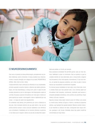 Fundamentos do desenvolvimento infantil – da gestação aos 3 anos 153
o NEURODESENVOLVIMENTO
Esse será um período de intensa diferenciação, principalmente nos âm-
bitos intelectual, social e emocional. A criança ampliará seus relaciona-
mentos e buscará interação com colegas de sua idade (Trevarthen &
Aitken, 1994; Cole & Cole, 2003).
O desenvolvimento motor continuará se refinando em sua complexidade,
já tendo superado os eventos maiores e clássicos das idades anteriores.
Agora, com mais desembaraço, a criança corre, pula e é capaz de subir
escadas colocando um pé em cada degrau e até dispensando o apoio do
corrimão. Ela passa a apreciar brincadeiras com mais ação e mostra um
gosto especial por escalar o escorregador e descer rapidamente por sua
rampa – e é capaz de repetir isso seguidamente.
Em ambientes mais abertos, tem preferência por correr e distanciar-se
dos pais. Será necessário alertá-la de que pode fazê-lo, mas que ela
precisa observar sempre o local e procurar estabelecer uma referência
com os familiares. A habilidade com os membros inferiores se aprimora
e, nos meses que se seguem, observa-se que ela vai adquirindo capaci-
dade para pedalar um triciclo, por exemplo.
Essa sucessão de atividades lhe permitirá ganhar cada vez mais des-
treza, habilidade e prazer no movimento. Será um período no qual os
cuidados deverão ser mais observados, pois a criança tende a exagerar
nas brincadeiras e ficar mais exposta a traumatismos. E é por isso mes-
mo, um período de pequenos acidentes, com cortes na pele e mesmo
fraturas que necessitarão de atendimento hospitalar.
Os meninos buscam atividades de maior ação, como chutar bola, correr
e contatos físicos que mais parecem lutas. Já as meninas optam por
brincadeiras mais tranquilas, conversando, mostrando suas bonecas e
simulando atividades domésticas, como cozinhar com panelinhas, limpar
móveis e até usar a vassoura.
Algumas crianças nessa idade mostram prazer em folhear uma revista
ou mesmo livros, atentas às figuras e mesmo a narrativa de pequenas
estórias, cuja repetição lhes agrada bastante. Mostram também interes-
se por desenhar ou rabiscar com lápis, conseguindo fazer traços verti-
cais, garatujas e até círculos. Atividades desse tipo podem mantê-las
concentradas por longo tempo.
Foto:LéoSanches
 